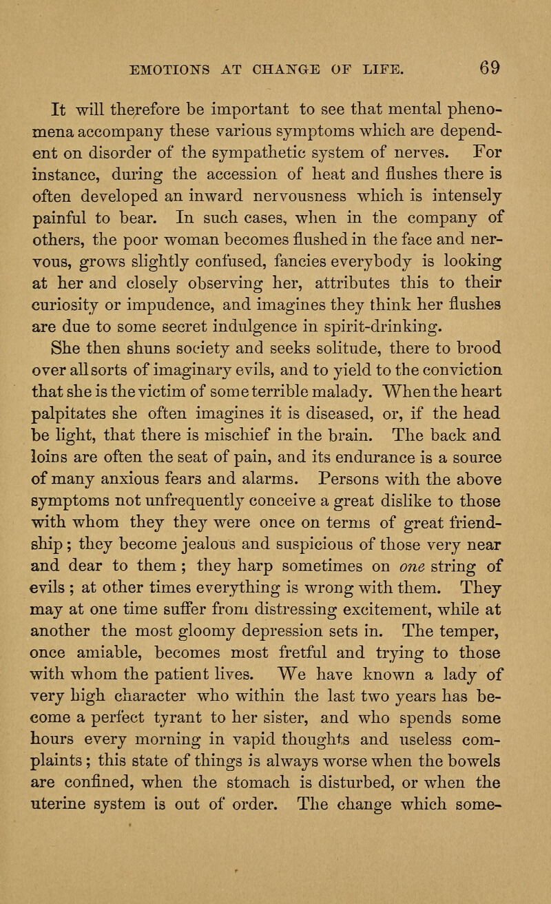 It will therefore be important to see that mental pheno- mena accompany these various symptoms which are depend- ent on disorder of the sympathetic system of nerves. For instance, dm*ing the accession of heat and flushes there is often developed an inward nervousness which is intensely painful to bear. In such cases, when in the company of others, the poor woman becomes flushed in the face and ner- vous, grows slightly confused, fancies everybody is looking at her and closely observing her, attributes this to their curiosity or impudence, and imagines they think her flushes are due to some secret indulgence in spirit-drinking. She then shuns society and seeks solitude, there to brood over all sorts of imaginary evils, and to yield to the conviction that she is the victim of som e terrible malady. When the heart palpitates she often imagines it is diseased, or, if the head be light, that there is mischief in the brain. The back and loins are often the seat of pain, and its endurance is a source of many anxious fears and alarms. Persons with the above symptoms not unfrequently conceive a great dislike to those with whom they they were once on terms of great friend- ship ; they become jealous and suspicious of those very near and dear to them; they harp sometimes on one string of evils ; at other times everything is wrong with them. They may at one time sufier from distressing excitement, while at another the most gloomy depression sets in. The temper, once amiable, becomes most fretful and trying to those with whom the patient lives. We have known a lady of very high character who within the last two years has be- come a perfect tyrant to her sister, and who spends some hours every morning in vapid thoughts and useless com- plaints ; this state of things is always worse when the bowels are confined, when the stomach is disturbed, or wdien the uterine system is out of order. The change which some-
