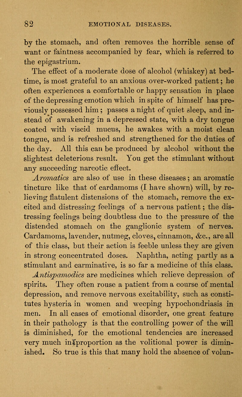 by the stomach, and often removes the horrible sense of want or faintness accompanied by fear, which is referred to the epigastrium. The effect of a moderate dose of alcohol (whiskey) at bed- time, is most grateful to an anxious over-worked patient; he often experiences a comfortable or happy sensation in place of the depressing emotion which in spite of himself has pre- viously possessed him; passes a night of quiet sleep, and in- stead of awakening in a depressed state, with a dry tongue coated with viscid mucus, he awakes with a moist clean tongue, and is refreshed and strengthened for the duties of the day. All this can be produced by alcohol without the shghtest deleterious result. You get the stimulant without any succeeding narcotic effect. Aromatics are also of use in these diseases; an aromatic tincture like that of cardamoms (I have shown) will, by re- lieving flatulent distensions of the stomach, remove the ex- cited and distressing feelings of a nervous patient; the dis- tressing feelings being doubtless due to the pressure of the distended stomach on the ganglionic system of nerves. Cardamoms, lavender, nutmeg, cloves, cinnamon, &c., are all of this class, but their action is feeble unless they are given in strong concentrated doses. Naphtha, acting partly as a stimulant and carminative, is so far a medicine of this class. Antisjpamodics are medicines which relieve depression of spirits. They often rouse a patient from a course of mental depression, and remove nervous excitability, such as consti- tutes hysteria in women and weeping hypochondriasis in men. In all cases of emotional disorder, one great feature in their pathology is that the controlling power of the will is diminished, for the emotional tendencies are increased very much infproportion as the volitional power is dimin- ished. So true is this that many hold the absence of volun-