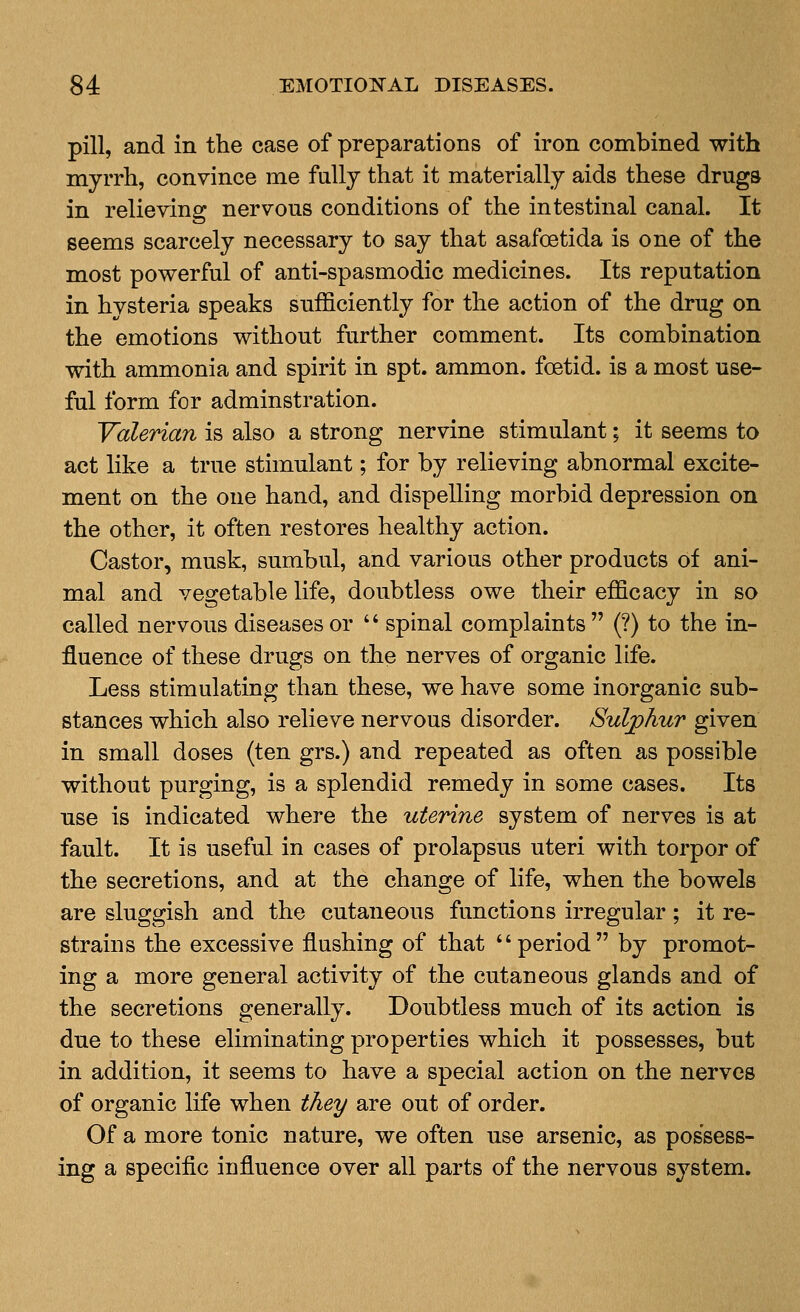 pill, and in the case of preparations of iron combined with myrrh, convince me fully that it materially aids these drugs in relieving nervous conditions of the intestinal canal. It seems scarcely necessary to say that asafoetida is one of the most powerful of anti-spasmodic medicines. Its reputation in hysteria speaks sufficiently for the action of the drug on the emotions without further comment. Its combination with ammonia and spirit in spt. ammon. foetid, is a most use- ful form for adminstration. Valerian is also a strong nervine stimulant; it seems to act like a true stimulant; for by relieving abnormal excite- ment on the one hand, and dispelling morbid depression on the other, it often restores healthy action. Castor, musk, sumbul, and various other products of ani- mal and vegetable life, doubtless owe their efficacy in so called nervous diseases or '' spinal complaints (?) to the in- fluence of these drugs on the nerves of organic life. Less stimulating than these, we have some inorganic sub- stances which also relieve nervous disorder. /Sulphur given in small doses (ten grs.) and repeated as often as possible without purging, is a splendid remedy in some cases. Its use is indicated where the uterine system of nerves is at fault. It is useful in cases of prolapsus uteri with torpor of the secretions, and at the change of life, when the bowels are sluggish and the cutaneous functions irregular; it re- strains the excessive flushing of that period by promot- ing a more general activity of the cutaneous glands and of the secretions generally. Doubtless much of its action is due to these eliminating properties which it possesses, but in addition, it seems to have a special action on the nerves of organic life when they are out of order. Of a more tonic nature, we often use arsenic, as possess- ing a specific influence over all parts of the nervous system.