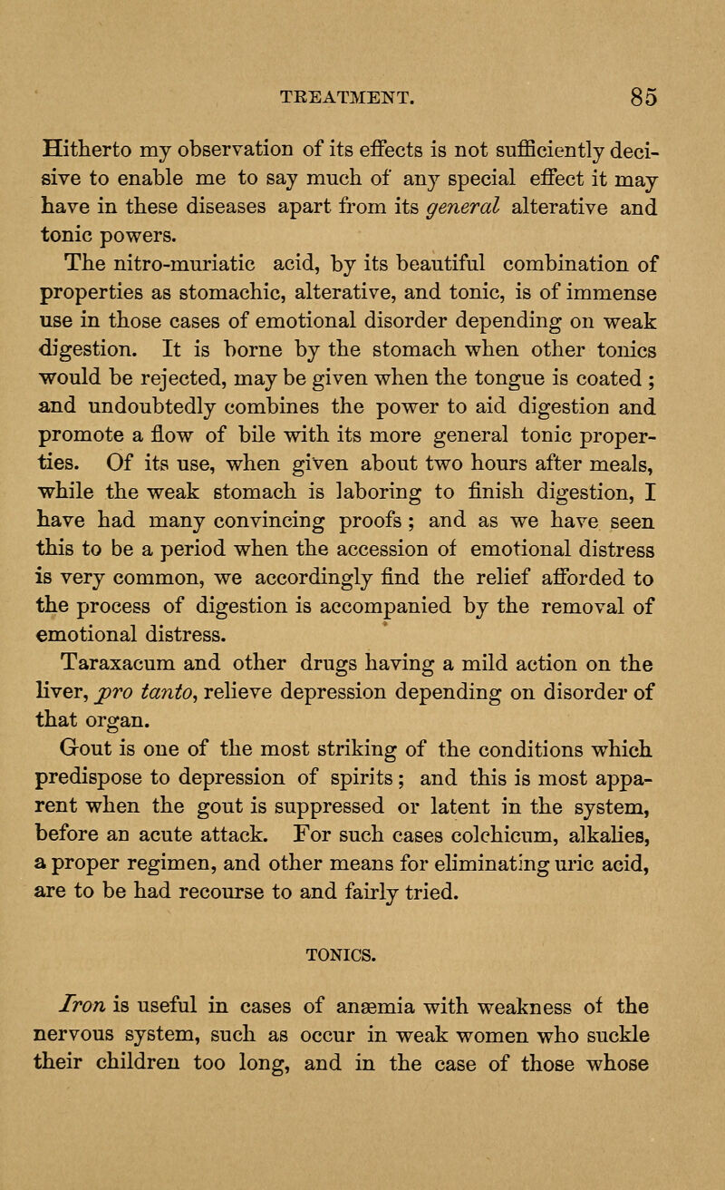 Hitherto my observation of its effects is not sufficiently deci- sive to enable me to say much of any special effect it may have in these diseases apart from its general alterative and tonic powers. The nitro-muriatic acid, by its beautiful combination of properties as stomachic, alterative, and tonic, is of immense use in those cases of emotional disorder depending on v^eak digestion. It is borne by the stomach when other tonics would be rejected, may be given when the tongue is coated ; and undoubtedly combines the power to aid digestion and promote a flow of bile with its more general tonic proper- ties. Of its use, when given about two hours after meals, while the weak stomach is laboring to finish digestion, I have had many convincing proofs; and as we have seen this to be a period when the accession of emotional distress is very common, we accordingly find the relief afforded to the process of digestion is accompanied by the removal of emotional distress. Taraxacum and other drugs having a mild action on the liver, ^To tanto, relieve depression depending on disorder of that organ. Gout is one of the most striking of the conditions which predispose to depression of spirits; and this is most appa- rent when the gout is suppressed or latent in the system, before an acute attack. For such cases colchicum, alkalies, a proper regimen, and other means for eliminating uric acid, are to be had recourse to and fairly tried. TONICS. Iron is useful in cases of anaemia with weakness of the nervous system, such as occur in weak women who suckle their children too long, and in the case of those whose