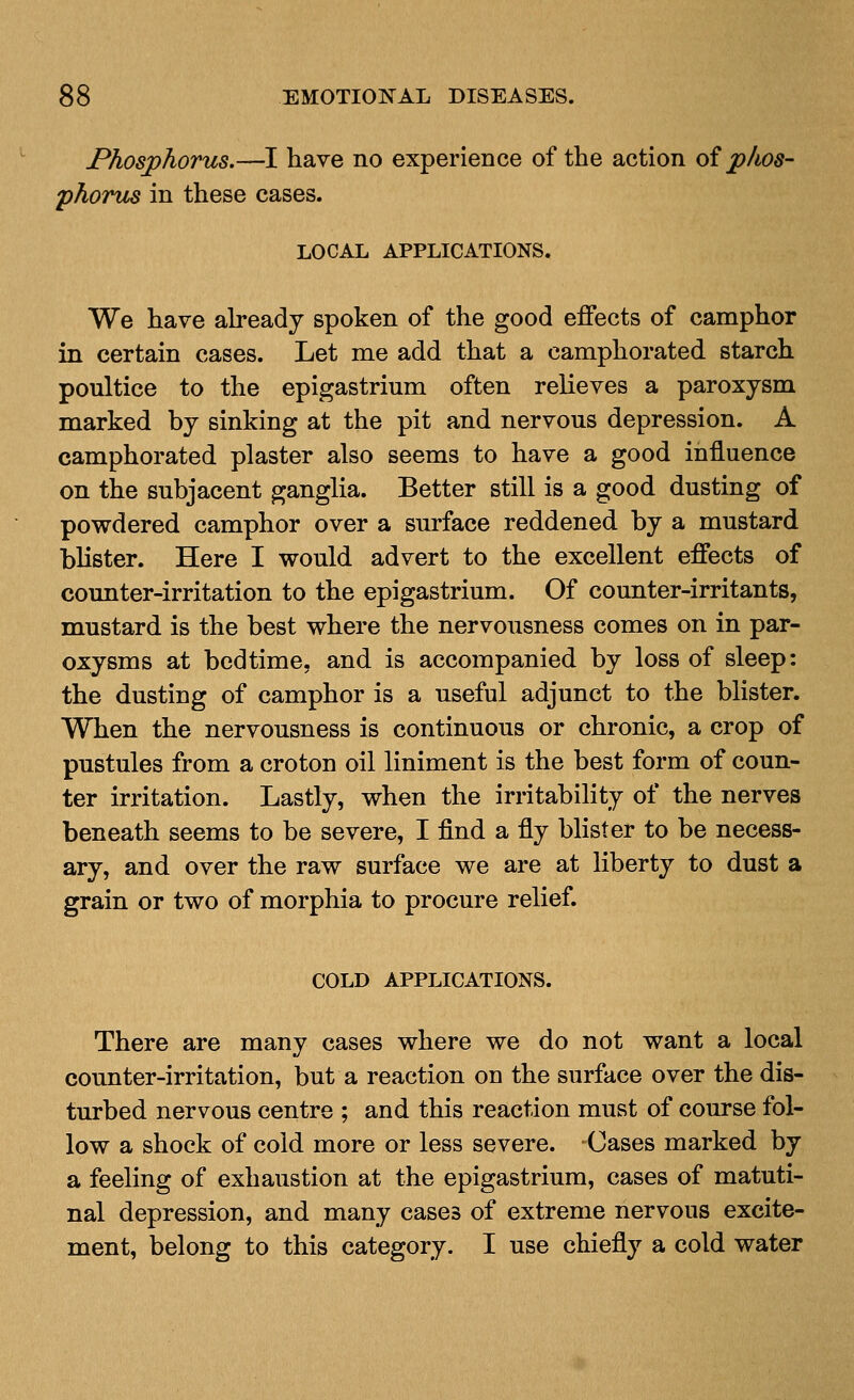Phosjphorus.—I have no experience of the action oi phos- phorus in these cases. LOCAL APPLICATIONS. We have abeadj spoken of the good effects of camphor in certain cases. Let me add that a camphorated starch poultice to the epigastrium often relieves a paroxysm marked by sinking at the pit and nervous depression. A camphorated plaster also seems to have a good influence on the subjacent ganglia. Better still is a good dusting of powdered camphor over a surface reddened by a mustard blister. Here I would advert to the excellent effects of counter-irritation to the epigastrium. Of counter-irritants, mustard is the best where the nervousness comes on in par- oxysms at bedtime, and is accompanied by loss of sleep: the dusting of camphor is a useful adjunct to the blister. When the nervousness is continuous or chronic, a crop of pustules from a croton oil liniment is the best form of coun- ter irritation. Lastly, when the irritability of the nerves beneath seems to be severe, I find a fly blister to be necess- ary, and over the raw surface we are at liberty to dust a grain or two of morphia to procure relief. COLD APPLICATIONS. There are many cases where we do not want a local counter-irritation, but a reaction on the surface over the dis- turbed nervous centre ; and this reaction must of course fol- low a shock of cold more or less severe. Cases marked by a feeling of exhaustion at the epigastrium, cases of matuti- nal depression, and many cases of extreme nervous excite- ment, belong to this category. I use chiefly a cold water