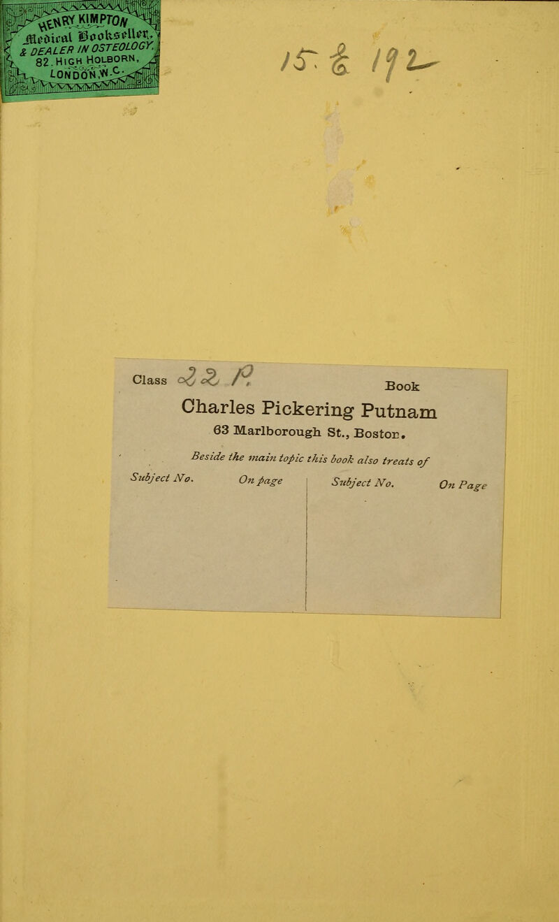 K & DEALER IN OSTEOLOGY % 82.HighHoi.born, H,. /.ONDON^^ jf£ 'if:u Class o<2*2, /, Book Charles Pickering Putnam 63 Marlborough St., Bostor. Beside the main topic tkis book also treats of Subject No. On page I Subject No. I On Page