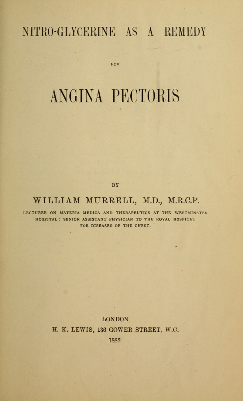 ANGINA PECTORIS BY WILLIAM MURRELL, M.D., M.R.C.P. LECTURER ON MATERIA MEDICA AND THERAPEUTICS AT THE WESTMINSTER hospital; SENIOR ASSISTANT PHYSICIAN TO THE ROYAL HOSPITAL FOR DISEASES OF THE CHEST. LONDON H. K. LEWIS, 136 GOWER STREET, VV.C. 1882