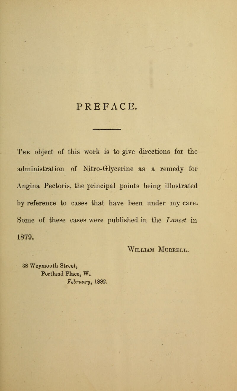 PREFACE. The object of this work is to give directions for the administration of Nitro- Glycerine as a remedy for Angina Pectoris, the principal points being illustrated by reference to cases that have been under my care. Some of these cases were published in the Lancet in 1879. William Murrell, 38 Weymouth Street, Portland Place, W. February, 1882,