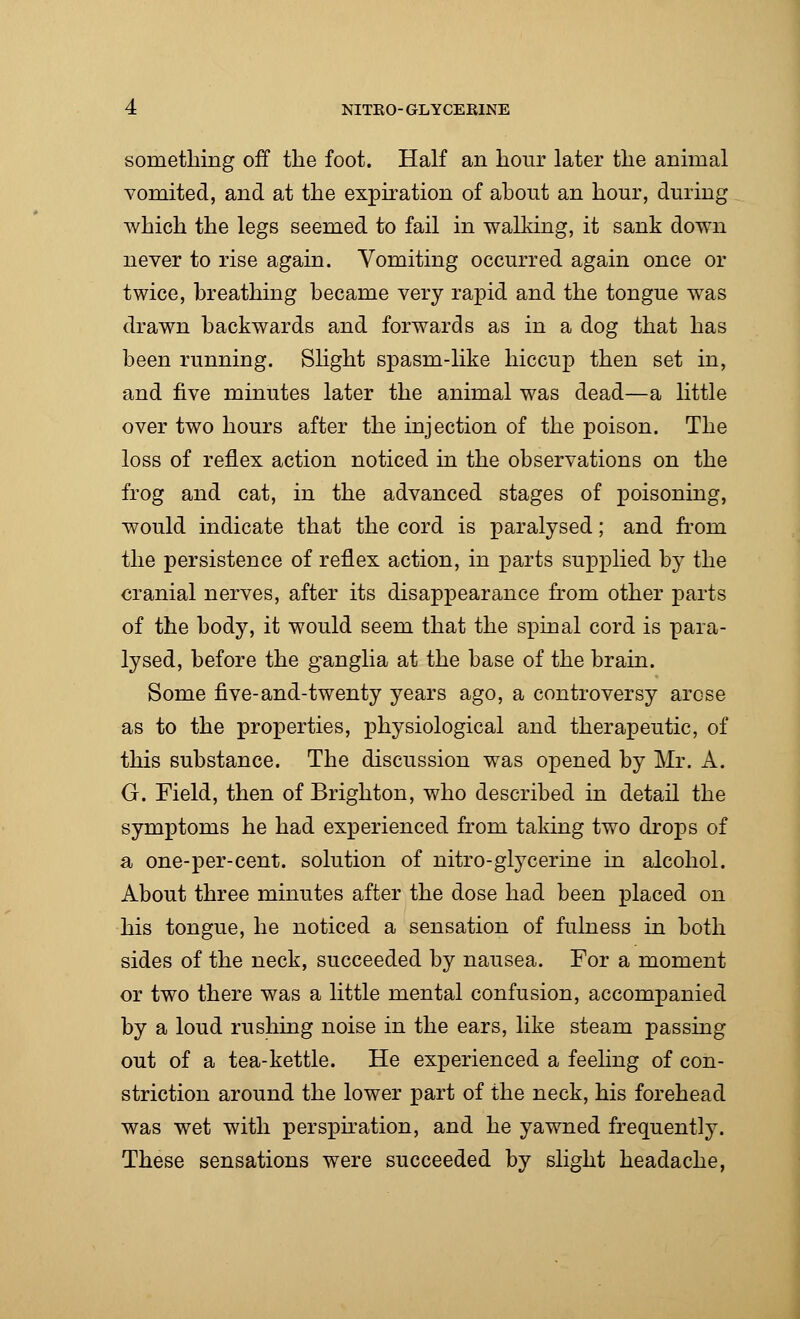 something off the foot. Half an hour later the animal vomited, and at the expiration of ahout an hour, during which the legs seemed to fail in walking, it sank down never to rise again. Vomiting occurred again once or twice, breathing became very rapid and the tongue was drawn backwards and forwards as in a dog that has been running. Slight spasm-like hiccup then set in, and five minutes later the animal was dead—a little over two hours after the injection of the poison. The loss of reflex action noticed in the observations on the frog and cat, in the advanced stages of poisoning, would indicate that the cord is paralysed; and from the persistence of reflex action, in parts supplied by the cranial nerves, after its disappearance from other parts of the body, it would seem that the spinal cord is para- lysed, before the ganglia at the base of the brain. Some five-and-twenty years ago, a controversy arose as to the properties, physiological and therapeutic, of this substance. The discussion was opened by Mr. A. G. Field, then of Brighton, who described in detail the symptoms he had experienced from taking two drops of a one-per-cent. solution of nitro-glycerine in alcohol. About three minutes after the dose had been placed on his tongue, he noticed a sensation of fulness in both sides of the neck, succeeded by nausea. For a moment or two there was a little mental confusion, accompanied by a loud rushing noise in the ears, like steam passing out of a tea-kettle. He experienced a feeling of con- striction around the lower part of the neck, his forehead was wet with perspiration, and he yawned frequently. These sensations were succeeded by slight headache,