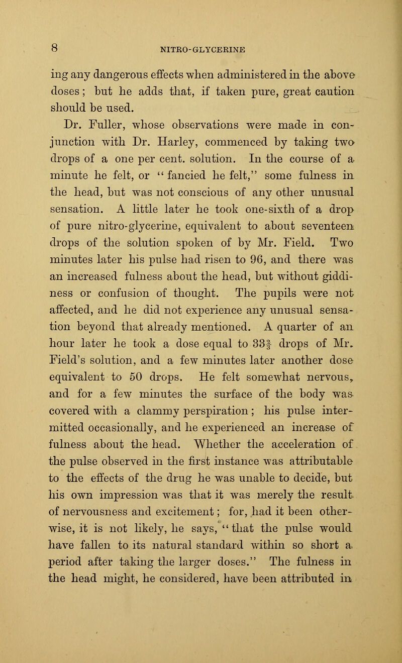 ing any dangerous effects when administered in the above doses; but he adds that, if taken pure, great caution should be used. Dr. Fuller, whose observations were made in con- junction with Dr. Harley, commenced by taking two drops of a one per cent, solution. In the course of a minute he felt, or  fancied he felt, some fulness in the head, but was not conscious of any other unusual sensation. A little later he took one-sixth of a drop of pure nitro-glycerine, equivalent to about seventeen drops of the solution spoken of by Mr. Field. Two minutes later his pulse had risen to 96, and there was an increased fulness about the head, but without giddi- ness or confusion of thought. The pupils were not affected, and he did not experience any unusual sensa- tion beyond that already mentioned. A quarter of an hour later he took a dose equal to 33f drops of Mr. Field's solution, and a few minutes later another dose equivalent to 50 drops. He felt somewhat nervous, and for a few minutes the surface of the body was- covered with a clammy perspiration; his pulse inter- mitted occasionally, and he experienced an increase of fulness about the head. Whether the acceleration of the pulse observed in the first instance was attributable to the effects of the drug he was unable to decide, but his own impression was that it was merely the result, of nervousness and excitement; for, had it been other- wise, it is not likely, he says, that the pulse would have fallen to its natural standard within so short a. period after taking the larger doses. The fulness in the head might, he considered, have been attributed in