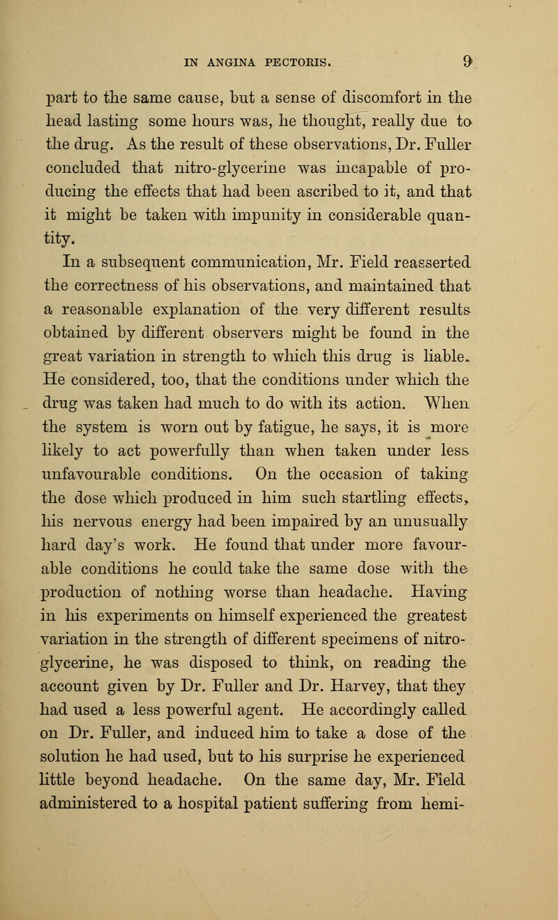 part to the same cause, but a sense of discomfort in the head lasting some hours was, he thought, really due to the drug. As the result of these observations, Dr. Fuller concluded that nitro- glycerine was incapable of pro- ducing the effects that had been ascribed to it, and that it might be taken with impunity in considerable quan- tity. In a subsequent communication, Mr. Field reasserted the correctness of his observations, and maintained that a reasonable explanation of the very different results obtained by different observers might be found in the great variation in strength to which this drug is liable. He considered, too, that the conditions under which the drug was taken had much to do with its action. When the system is worn out by fatigue, he says, it is more likely to act powerfully than when taken under less unfavourable conditions. On the occasion of taking the dose which produced in him such startling effects, his nervous energy had been impaired by an unusually hard day's work. He found that under more favour- able conditions he could take the same dose with the production of nothing worse than headache. Having in his experiments on himself experienced the greatest variation in the strength of different specimens of nitro- glycerine, he was disposed to think, on reading the account given by Dr. Fuller and Dr. Harvey, that they had used a less powerful agent. He accordingly called on Dr. Fuller, and induced him to take a dose of the solution he had used, but to his surprise he experienced little beyond headache. On the same day, Mr. Field administered to a hospital patient suffering from hemi-