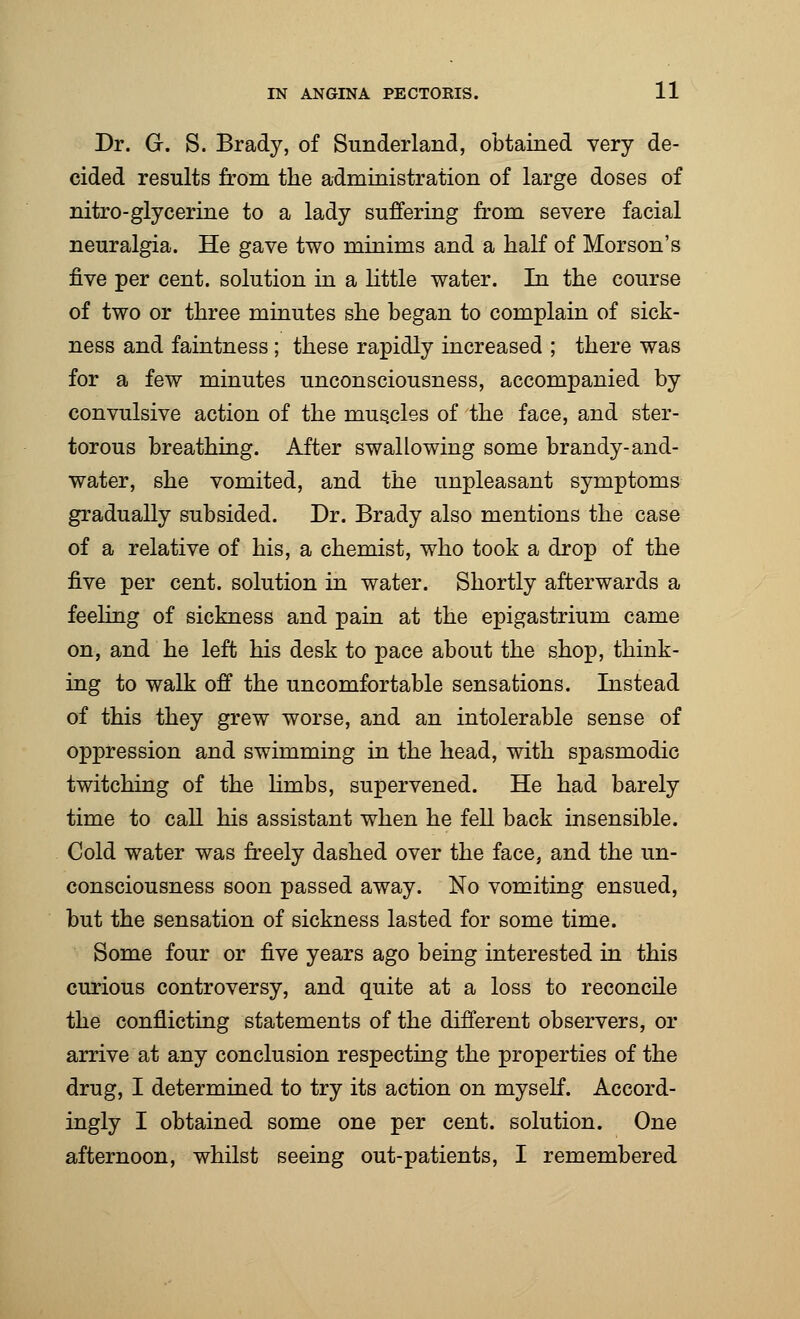 Dr. G. S. Brady, of Sunderland, obtained very de- cided results from the administration of large doses of nitro-glycerine to a lady suffering from severe facial neuralgia. He gave two minims and a half of Morson's five per cent, solution in a little water. In the course of two or three minutes she began to complain of sick- ness and faintness ; these rapidly increased ; there was for a few minutes unconsciousness, accompanied by convulsive action of the muscles of the face, and ster- torous breathing. After swallowing some brandy-and- water, she vomited, and the unpleasant symptoms gradually subsided. Dr. Brady also mentions the case of a relative of his, a chemist, who took a drop of the five per cent, solution in water. Shortly afterwards a feeling of sickness and pain at the epigastrium came on, and he left his desk to pace about the shop, think- ing to walk off the uncomfortable sensations. Instead of this they grew worse, and an intolerable sense of oppression and swimming in the head, with spasmodic twitching of the limbs, supervened. He had barely time to call his assistant when he fell back insensible. Cold water was freely dashed over the face, and the un- consciousness soon passed away. No vomiting ensued, but the sensation of sickness lasted for some time. Some four or five years ago being interested in this curious controversy, and quite at a loss to reconcile the conflicting statements of the different observers, or arrive at any conclusion respecting the properties of the drug, I determined to try its action on myself. Accord- ingly I obtained some one per cent, solution. One afternoon, whilst seeing out-patients, I remembered