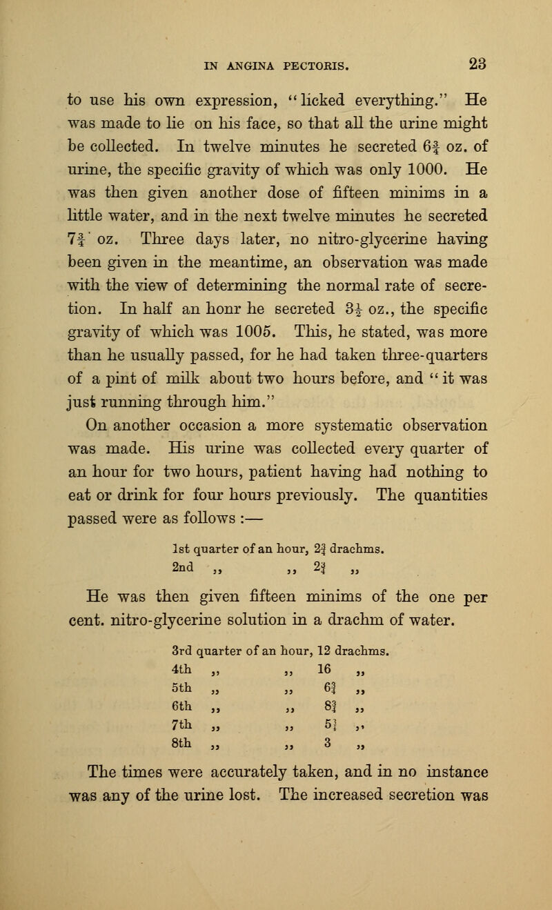 to use his own expression, licked everything. He was made to He on his face, so that all the urine might be collected. In twelve minutes he secreted 6f oz. of urine, the specific gravity of which was only 1000. He was then given another dose of fifteen minims in a little water, and in the next twelve minutes he secreted 7f oz. Three days later, no nitro-glycerine having been given in the meantime, an observation was made with the view of determining the normal rate of secre- tion. In half an honr he secreted 3^ oz., the specific gravity of which was 1005. This, he stated, was more than he usually passed, for he had taken three-quarters of a pint of milk about two hours before, and  it was just running through him. On another occasion a more systematic observation was made. His urine was collected every quarter of an hour for two hours, patient having had nothing to eat or drink for four hours previously. The quantities passed were as follows :— 1st quarter of an hour, 2| drachms. 2nd „ „ n „ He was then given fifteen minims of the one per cent, nitro-glycerine solution in a drachm of water. 3rd quarter of an hour, 12 drachms. 4th „ „ 16 5th 6th 7th 8th The times were accurately taken, and in no instance was any of the urine lost. The increased secretion was