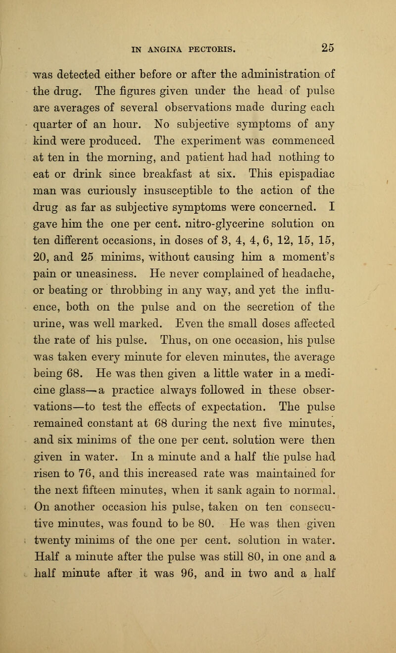 was detected either before or after the administration of the drug. The figures given under the head of pulse are averages of several observations made during each quarter of an hour. No subjective symptoms of any kind were produced. The experiment was commenced at ten in the morning, and patient had had nothing to eat or drink since breakfast at six. This epispadiac man was curiously insusceptible to the action of the drug as far as subjective symptoms were concerned. I gave him the one per cent, nitro-glycerine solution on ten different occasions, in doses of 3, 4, 4, 6, 12, 15, 15, 20, and 25 minims, without causing him a moment's pain or uneasiness. He never complained of headache, or beating or throbbing in any way, and yet the influ- ence, both on the pulse and on the secretion of the urine, was well marked. Even the small doses affected the rate of his pulse. Thus, on one occasion, his pulse was taken every minute for eleven minutes, the average being 68. He was then given a little water in a medi- cine glass—a practice always followed in these obser- vations—to test the effects of expectation. The pulse remained constant at 68 during the next five minutes, and six minims of the one per cent, solution were then given in water. In a minute and a half the pulse had risen to 76, and this increased rate was maintained for the next fifteen minutes, when it sank again to normal. On another occasion his pulse, taken on ten consecu- tive minutes, was found to be 80. He was then given twenty minims of the one per cent, solution in water. Half a minute after the pulse was still 80, in one and a half minute after it was 96, and in two and a half