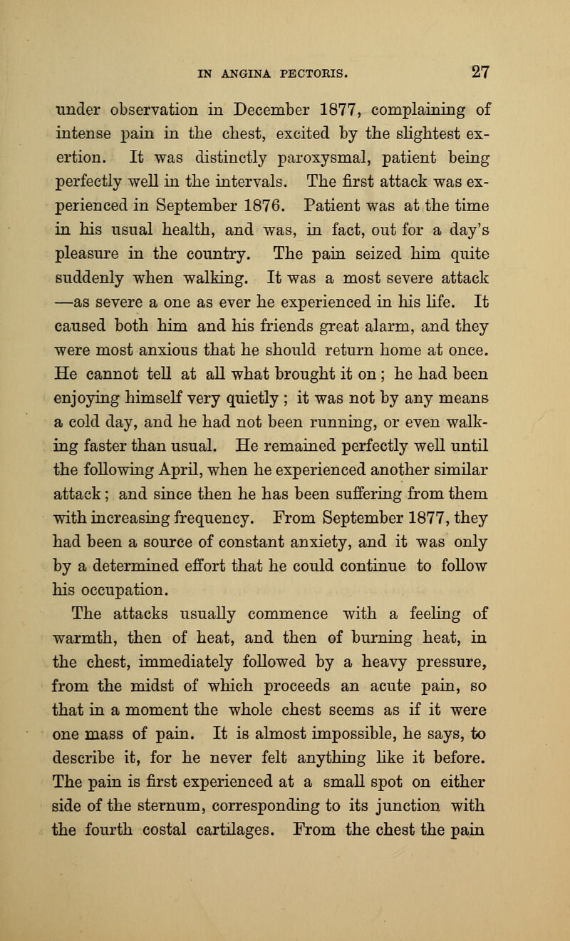 under observation in December 1877, complaining of intense pain in the chest, excited by the slightest ex- ertion. It was distinctly paroxysmal, patient being perfectly well in the intervals. The first attack was ex- perienced in September 1876. Patient was at the time in his usual health, and was, in fact, out for a day's pleasure in the country. The pain seized him quite suddenly when walking. It was a most severe attack —as severe a one as ever he experienced in his life. It caused both him and his friends great alarm, and they were most anxious that he should return home at once. He cannot tell at all what brought it on; he had been enjoying himself very quietly ; it was not by any means a cold day, and he had not been running, or even walk- ing faster than usual. He remained perfectly well until the following April, when he experienced another similar attack; and since then he has been suffering from them with increasing frequency. From September 1877, they had been a source of constant anxiety, and it was only by a determined effort that he could continue to follow his occupation. The attacks usually commence with a feeling of warmth, then of heat, and then of burning heat, in the chest, immediately followed by a heavy pressure, from the midst of which proceeds an acute pain, so that in a moment the whole chest seems as if it were one mass of pain. It is almost impossible, he says, to describe it, for he never felt anything like it before. The pain is first experienced at a small spot on either side of the sternum, corresponding to its junction with the fourth costal cartilages. From the chest the pain