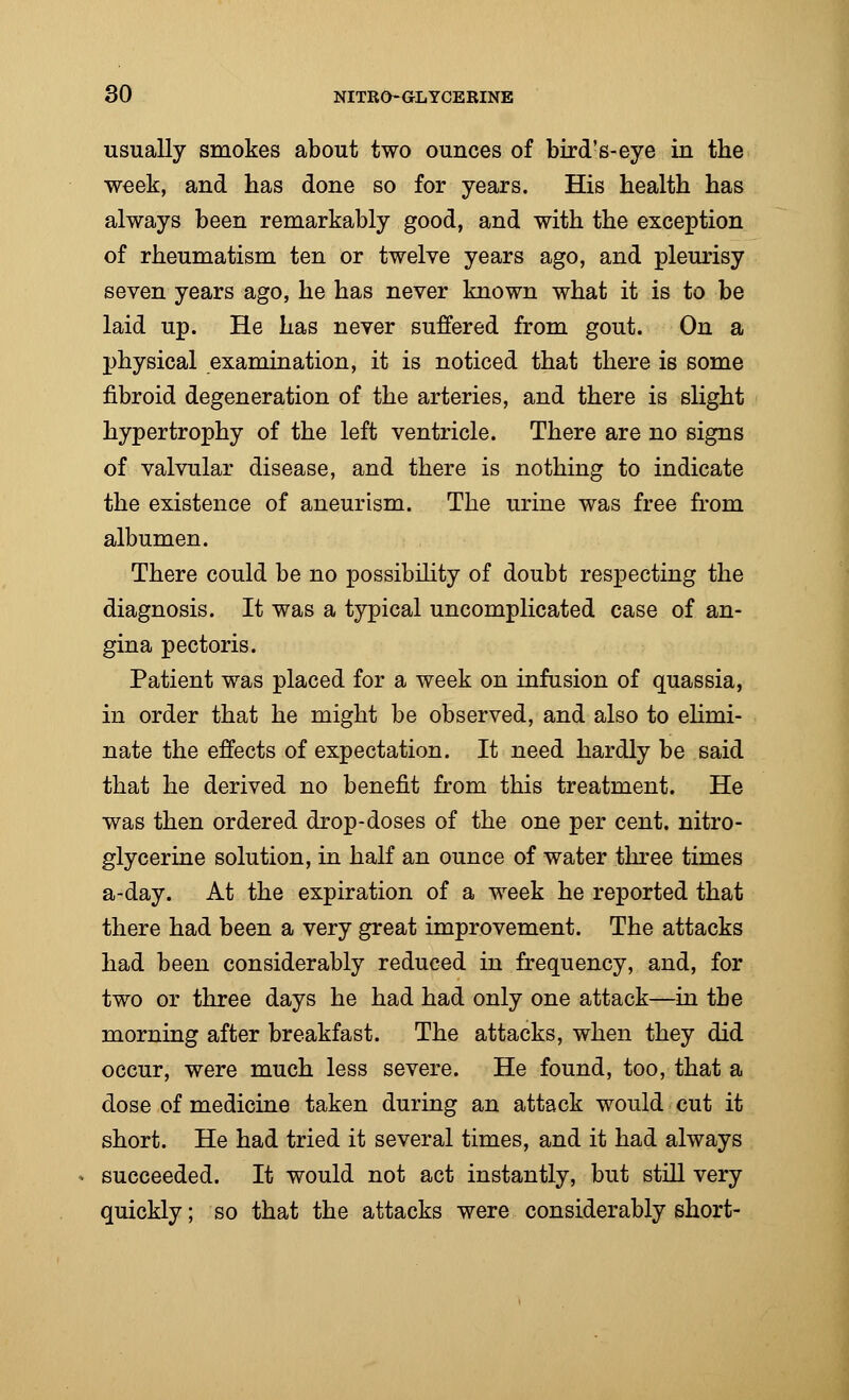 usually smokes about two ounces of bird's-eye in the week, and has done so for years. His health has always been remarkably good, and with the exception of rheumatism ten or twelve years ago, and pleurisy seven years ago, he has never known what it is to be laid up. He has never suffered from gout. On a physical examination, it is noticed that there is some fibroid degeneration of the arteries, and there is slight hypertrophy of the left ventricle. There are no signs of valvular disease, and there is nothing to indicate the existence of aneurism. The urine was free from albumen. There could be no possibility of doubt respecting the diagnosis. It was a typical uncomplicated case of an- gina pectoris. Patient was placed for a week on infusion of quassia, in order that he might be observed, and also to elimi- nate the effects of expectation. It need hardly be said that he derived no benefit from this treatment. He was then ordered drop-doses of the one per cent, nitro- glycerine solution, in half an ounce of water three times a-day. At the expiration of a week he reported that there had been a very great improvement. The attacks had been considerably reduced in frequency, and, for two or three days he had had only one attack—in the morning after breakfast. The attacks, when they did occur, were much less severe. He found, too, that a dose of medicine taken during an attack would cut it short. He had tried it several times, and it had always succeeded. It would not act instantly, but still very quickly; so that the attacks were considerably short-