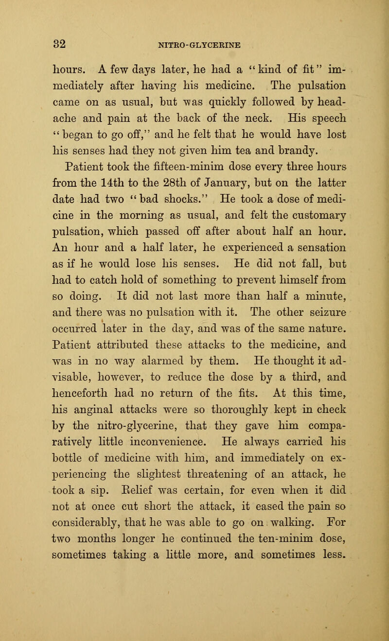 hours. A few days later, he had a kind of fit im- mediately after having his medicine. The pulsation came on as usual, but -was quickly followed by head- ache and pain at the back of the neck. His speech  began to go off, and he felt that he would have lost his senses had they not given him tea and brandy. Patient took the fifteen-minim dose every three hours from the 14th to the 28th of January, but on the latter date had two bad shocks. He took a dose of medi- cine in the morning as usual, and felt the customary pulsation, which passed off after about half an hour. An hour and a half later, he experienced a sensation as if he would lose his senses. He did not fall, but had to catch hold of something to prevent himself from so doing. It did not last more than half a minute, and there was no pulsation with it. The other seizure occurred later in the day, and was of the same nature. Patient attributed these attacks to the medicine, and was in no way alarmed by them. He thought it ad- visable, however, to reduce the dose by a third, and henceforth had no return of the fits. At this time, his anginal attacks were so thoroughly kept in check by the nitro-glycerine, that they gave him compa- ratively little inconvenience. He always carried his bottle of medicine with him, and immediately on ex- periencing the slightest threatening of an attack, he took a sip. Belief was certain, for even when it did not at once cut short the attack, it eased the pain so considerably, that he was able to go on walking. For two months longer he continued the ten-minim dose, sometimes taking a little more, and sometimes less.