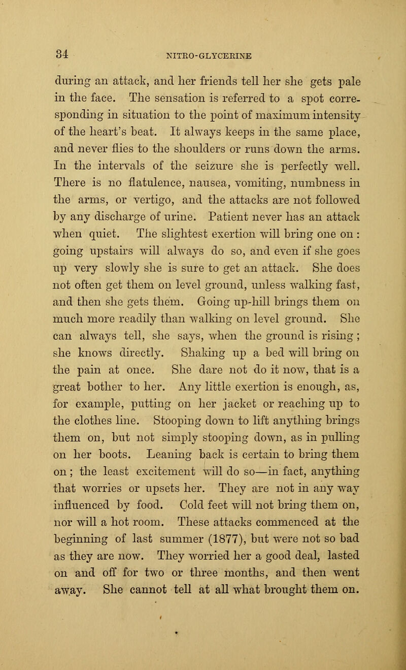 during an attack, and her friends tell her she gets pale in the face. The sensation is referred to a spot corre- sponding in situation to the point of maximum intensity of the heart's beat. It always keeps in the same place, and never flies to the shoulders or runs down the arms. In the intervals of the seizure she is perfectly well. There is no flatulence, nausea, vomiting, numbness in the arms, or vertigo, and the attacks are not followed by any discharge of urine. Patient never has an attack when quiet. The slightest exertion will bring one on : going upstairs will always do so, and even if she goes up very slowly she is sure to get an attack. She does not often get them on level ground, unless walking fast, and then she gets them. Going up-hill brings them on much more readily than walking on level ground. She can always tell, she says, when the ground is rising ; she knows directly. Shaking up a bed will bring on the pain at once. She dare not do it now, that is a great bother to her. Any little exertion is enough, as, for example, putting on her jacket or reaching up to the clothes line. Stooping down to lift anything brings them on, but not simply stooping down, as in pulling on her boots. Leaning back is certain to bring them on ; the least excitement will do so—in fact, anything that worries or upsets her. They are not in any way influenced by food. Cold feet will not bring them on, nor will a hot room. These attacks commenced at the beginning of last summer (1877), but were not so bad as they are now. They worried her a good deal, lasted on and off for two or three months, and then went away. She cannot tell at all what brought them on.