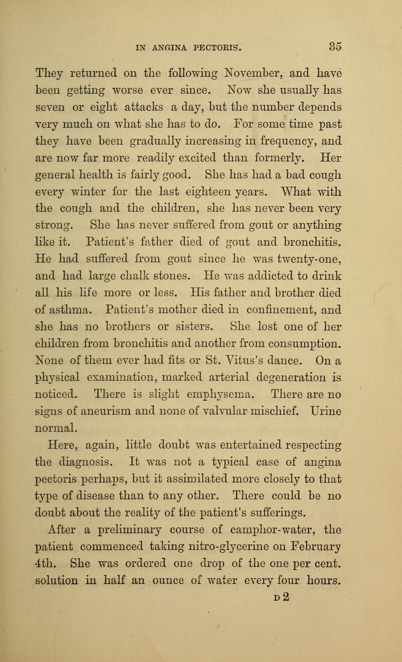 They returned on the following November, and have been getting worse ever since. Now she usually has seven or eight attacks a day, but the number depends very much on what she has to do. For some time past they have been gradually increasing in frequency, and are now far more readily excited than formerly. Her general health is fairly good. She has had a bad cough every winter for the last eighteen years. What with the cough and the children, she has never been very strong. She has never suffered from gout or anything like it. Patient's father died of gout and bronchitis. He had suffered from gout since he was twenty-one, and had large chalk stones. He was addicted to drink all his life more or less. His father and brother died of asthma. Patient's mother died in confinement, and she has no brothers or sisters. She lost one of her children from bronchitis and another from consumption. None of them ever had fits or St. Vitus's dance. On a physical examination, marked arterial degeneration is noticed. There is slight emphysema. There are no signs of aneurism and none of valvular mischief. Urine normal. Here, again, little doubt was entertained respecting the diagnosis. It was not a typical case of angina pectoris perhaps, but it assimilated more closely to that type of disease than to any other. There could be no doubt about the reality of the patient's sufferings. After a preliminary course of camphor-water, the patient commenced taking nitro-glycerine on February 4th. She was ordered one drop of the one per cent, solution in half an ounce of water every four hours. d2