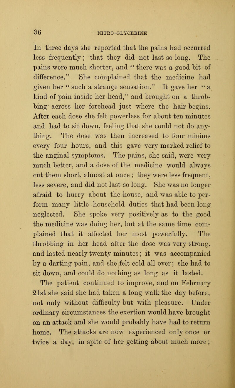 In three days she reported that the pains had occurred less frequently ; that they did not last so long. The pains were much shorter, and  there was a good hit of difference. She complained that the medicine had given her  such a strange sensation. It gave her  a kind of pain inside her head, and brought on a throb- bing across her forehead just where the hair begins. After each dose she felt powerless for about ten minutes and had to sit down, feeling that she could not do any- thing. The dose was then increased to four minims every four hours, and this gave very marked relief to the anginal symptoms. The pains, she said, were very much better, and a dose of the medicine would always cut them short, almost at once ; they were less frequent, less severe, and did not last so long. She was no longer afraid to hurry about the house, and was able to per- form many little household duties that had been long neglected. She spoke very positively as to the good the medicine was doing her, but at the same time com- plained that it affected her most powerfully. The throbbing in her head after the dose was very strong, and lasted nearly twenty minutes; it was accompanied hy a darting pain, and she felt cold all over; she had to sit down, and could do nothing as long as it lasted. The patient continued to improve, and on February 21st she said she had taken a long walk the day before, not only without difficulty but with pleasure. Under ordinary circumstances the exertion would have brought on an attack and she would probably have had to return home. The attacks are now experienced only once or twice a day, in spite of her getting about much more ;