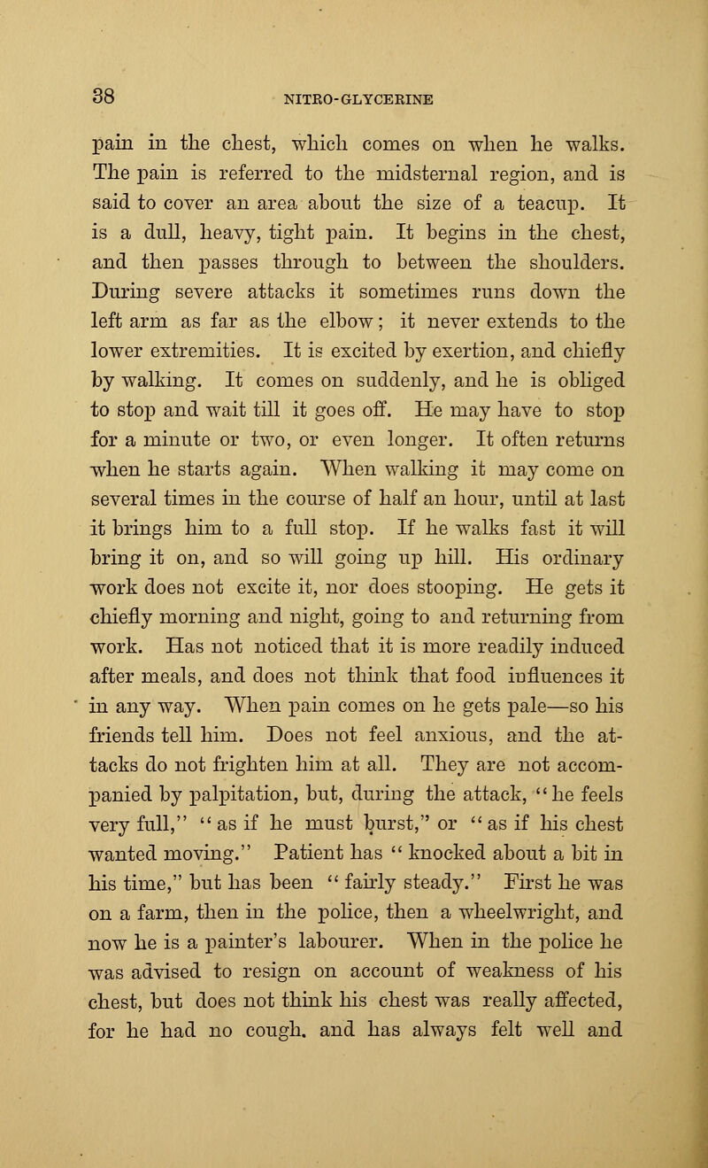 pain in the chest, which comes on when he walks. The pain is referred to the midsternal region, and is said to cover an area about the size of a teacup. It is a dull, heavy, tight pain. It begins in the chest, and then passes through to between the shoulders. During severe attacks it sometimes runs down the left arm as far as the elbow; it never extends to the lower extremities. It is excited by exertion, and chiefly by walking. It comes on suddenly, and he is obliged to stop and wait till it goes off. He may have to stop for a minute or two, or even longer. It often returns when he starts again. When walking it may come on several times in the course of half an hour, until at last it brings him to a full stop. If he walks fast it will bring it on, and so will going up hill. His ordinary work does not excite it, nor does stooping. He gets it chiefly morning and night, going to and returning from work. Has not noticed that it is more readily induced after meals, and does not think that food influences it in any way. When pain comes on he gets pale—so his friends tell him. Does not feel anxious, and the at- tacks do not frighten him at all. They are not accom- panied by palpitation, but, during the attack, he feels very full,  as if he must burst, or as if his chest wanted moving. Patient has  knocked about a bit in his time, but has been  fairly steady. First he was on a farm, then in the police, then a wheelwright, and now he is a painter's labourer. When in the police he was advised to resign on account of weakness of his chest, but does not think his chest was really affected, for he had no cough, and has always felt well and