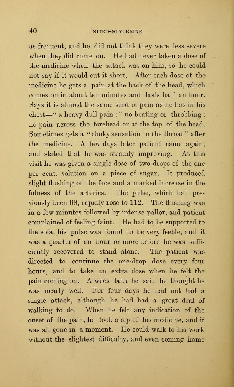 as frequent, and he did not think they were less severe when they did come on. He had never taken a dose of the medicine when the attack was on him, so he could not say if it would cut it short. After each dose of the medicine he gets a pain at the back of the head, which comes on in about ten minutes and lasts half an hour. Says it is almost the same kind of pain as he has in his chest— a heavy dull pain ;  no beating or throbbing ; no pain across the forehead or at the top of the head. Sometimes gets a choky sensation in the throat after the medicine. A few days later patient came again, and stated that he was steadily improving. At this visit he was given a single dose of two drops of the one per cent, solution on a piece of sugar. It produced slight flushing of the face and a marked increase in the fulness of the arteries. The pulse, which had pre- viously been 98, rapidly rose to 112. The flushing was in a few minutes followed by intense pallor, and patient complained of feeling faint. He had to be supported to the sofa, his pulse was found to be very feeble, and it was a quarter of an hour or more before he was suffi- ciently recovered to stand alone. The patient was directed to continue the one-drop dose every four hours, and to take an extra dose when he felt the pain coming on. A week later he said he thought he was nearly well. For four days he had not had a single attack, although he had had a great deal of walking to do. When he felt any indication of the onset of the pain, he took a sip of his medicine, and it was all gone in a moment. He could walk to his work without the slightest difficulty, and even coming home