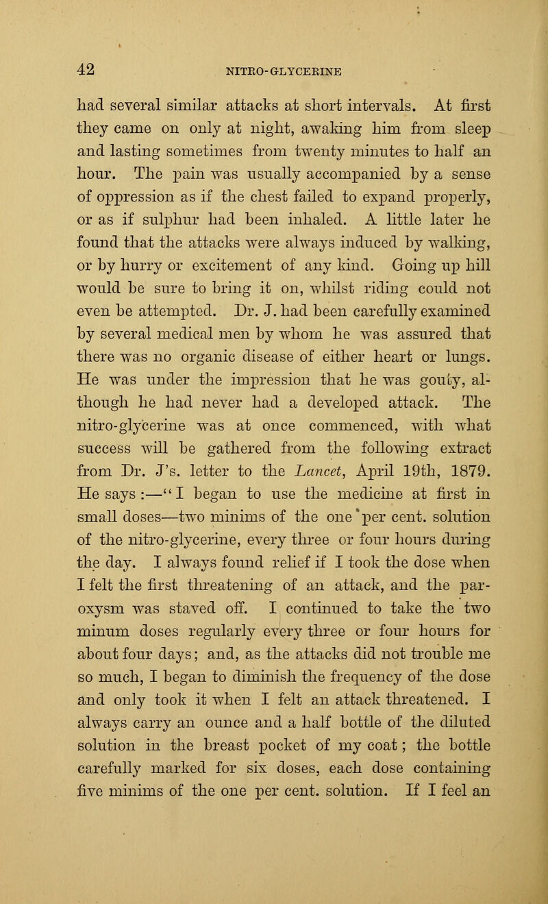 had several similar attacks at short intervals. At first they came on only at night, awaking him from sleep and lasting sometimes from twenty minutes to half an hour. The pain was usually accompanied by a sense of oppression as if the chest failed to expand properly, or as if sulphur had been inhaled. A little later he found that the attacks were always induced by walking, or by hurry or excitement of any kind. Going up hill would be sure to bring it on, whilst riding could not even be attempted. Dr. J. had been carefully examined by several medical men by whom he was assured that there was no organic disease of either heart or lungs. He was under the impression that he was gouty, al- though he had never had a developed attack. The nitro-glycerine was at once commenced, with what success will be gathered from the following extract from Dr. J's. letter to the Lancet, April 19th, 1879. He says :—I began to use the medicine at first in small doses—two minims of the one'per cent, solution of the nitro-glycerine, every three or four hours during the day. I always found relief if I took the dose when I felt the first threatening of an attack, and the par- oxysm was staved off. I continued to take the two minum doses regularly every three or four hours for about four days; and, as the attacks did not trouble me so much, I began to diminish the frequency of the dose and only took it when I felt an attack threatened. I always carry an ounce and a half bottle of the diluted solution in the breast pocket of my coat; the bottle carefully marked for six doses, each dose containing five minims of the one per cent, solution. If I feel an