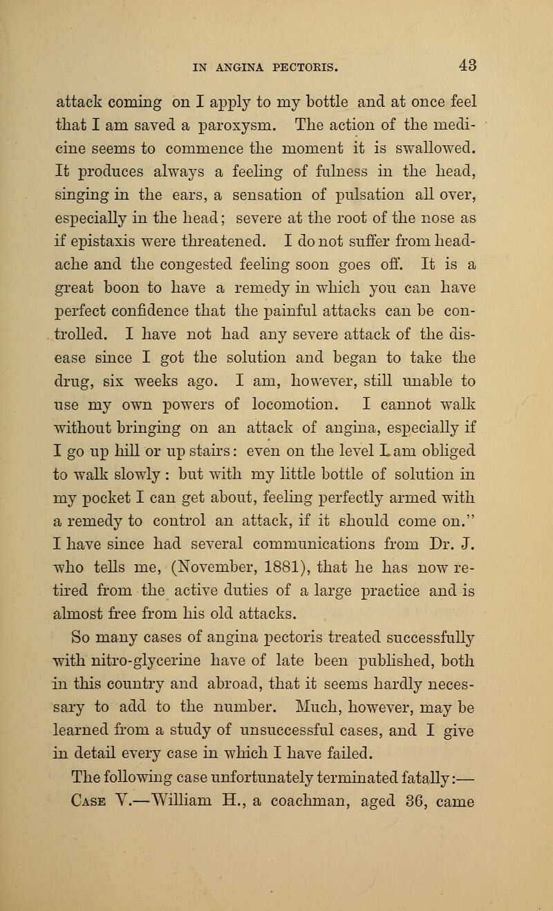 attack coming on I apply to my bottle and at once feel that I am saved a paroxysm. The action of the medi- cine seems to commence the moment it is swallowed. It produces always a feeling of fulness in the head, singing in the ears, a sensation of pulsation all over, especially in the head; severe at the root of the nose as if epistaxis were threatened. I do not suffer from head- ache and the congested feeling soon goes off. It is a great boon to have a remedy in which you can have perfect confidence that the painful attacks can be con- trolled. I have not had any severe attack of the dis- ease since I got the solution and began to take the drug, six weeks ago. I am, however, still unable to use my own powers of locomotion. I cannot walk without bringing on an attack of angina, especially if I go up hill or up stairs: even on the level Lam obliged to walk slowly : but with my little bottle of solution in my pocket I can get about, feeling perfectly armed with a remedy to control an attack, if it should come on. I have since had several communications from Dr. J. who tells me, (November, 1881), that he has now re- tired from the active duties of a large practice and is almost free from his old attacks. So many cases of angina pectoris treated successfully with nitro-glycerine have of late been published, both in this country and abroad, that it seems hardly neces- sary to add to the number. Much, however, may be learned from a study of unsuccessful cases, and I give in detail every case in which I have failed. The following case unfortunately terminated fatally:— Case V.—William H., a coachman, aged 36, came