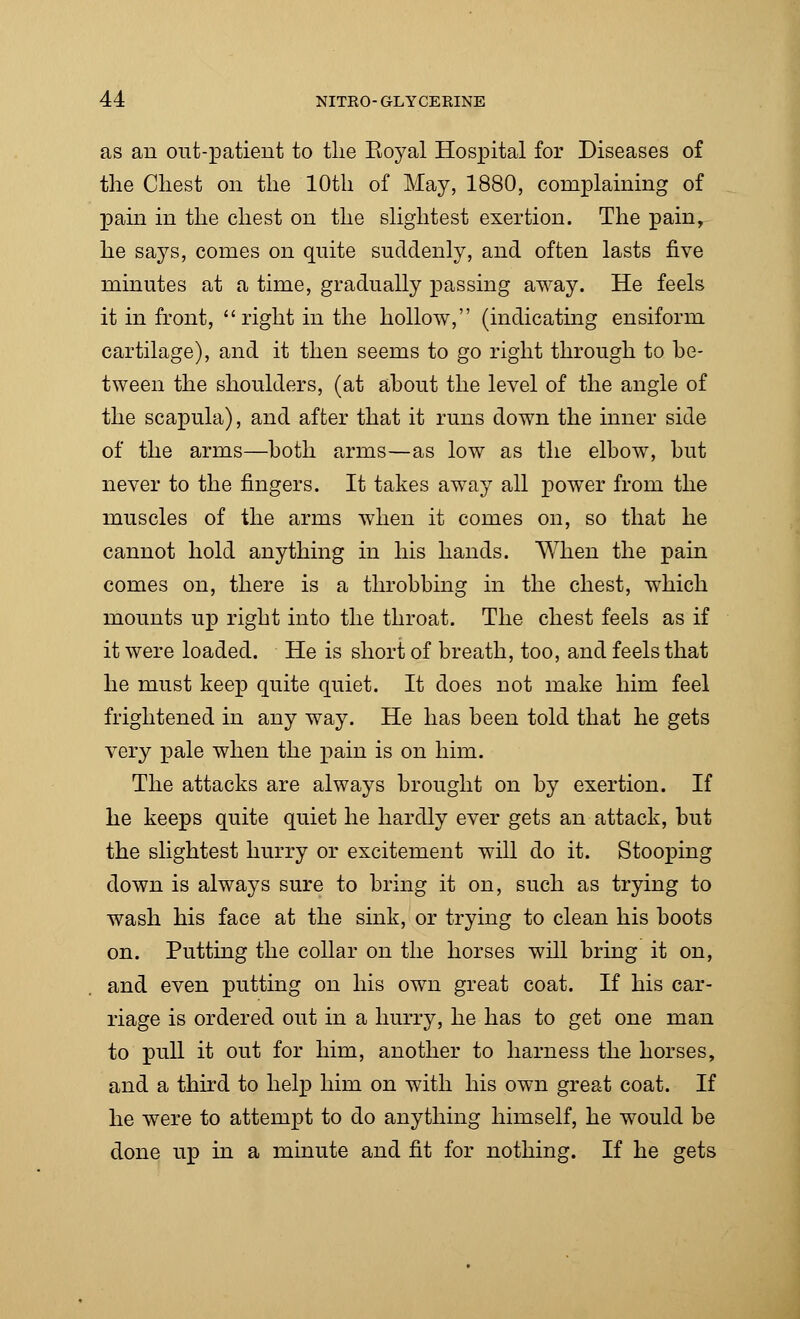 as an out-patient to the Eoyal Hospital for Diseases of the Chest on the 10th of May, 1880, complaining of pain in the chest on the slightest exertion. The pain, he says, comes on quite suddenly, and often lasts five minutes at a time, gradually passing away. He feels it in front,  right in the hollow, (indicating ensiform cartilage), and it then seems to go right through to be- tween the shoulders, (at about the level of the angle of the scapula), and after that it runs down the inner side of the arms—both arms—as low as the elbow, but never to the fingers. It takes away all power from the muscles of the arms when it comes on, so that he cannot hold anything in his hands. When the pain comes on, there is a throbbing in the chest, which mounts up right into the throat. The chest feels as if it were loaded. He is short of breath, too, and feels that he must keep quite quiet. It does not make him feel frightened in any way. He has been told that he gets very pale when the pain is on him. The attacks are always brought on by exertion. If he keeps quite quiet he hardly ever gets an attack, but the slightest hurry or excitement will do it. Stooping down is always sure to bring it on, such as trying to wash his face at the sink, or trying to clean his boots on. Putting the collar on the horses will bring it on, and even putting on his own great coat. If his car- riage is ordered out in a hurry, he has to get one man to pull it out for him, another to harness the horses, and a third to help him on with his own great coat. If he were to attempt to do anything himself, he would be done up in a minute and fit for nothing. If he gets