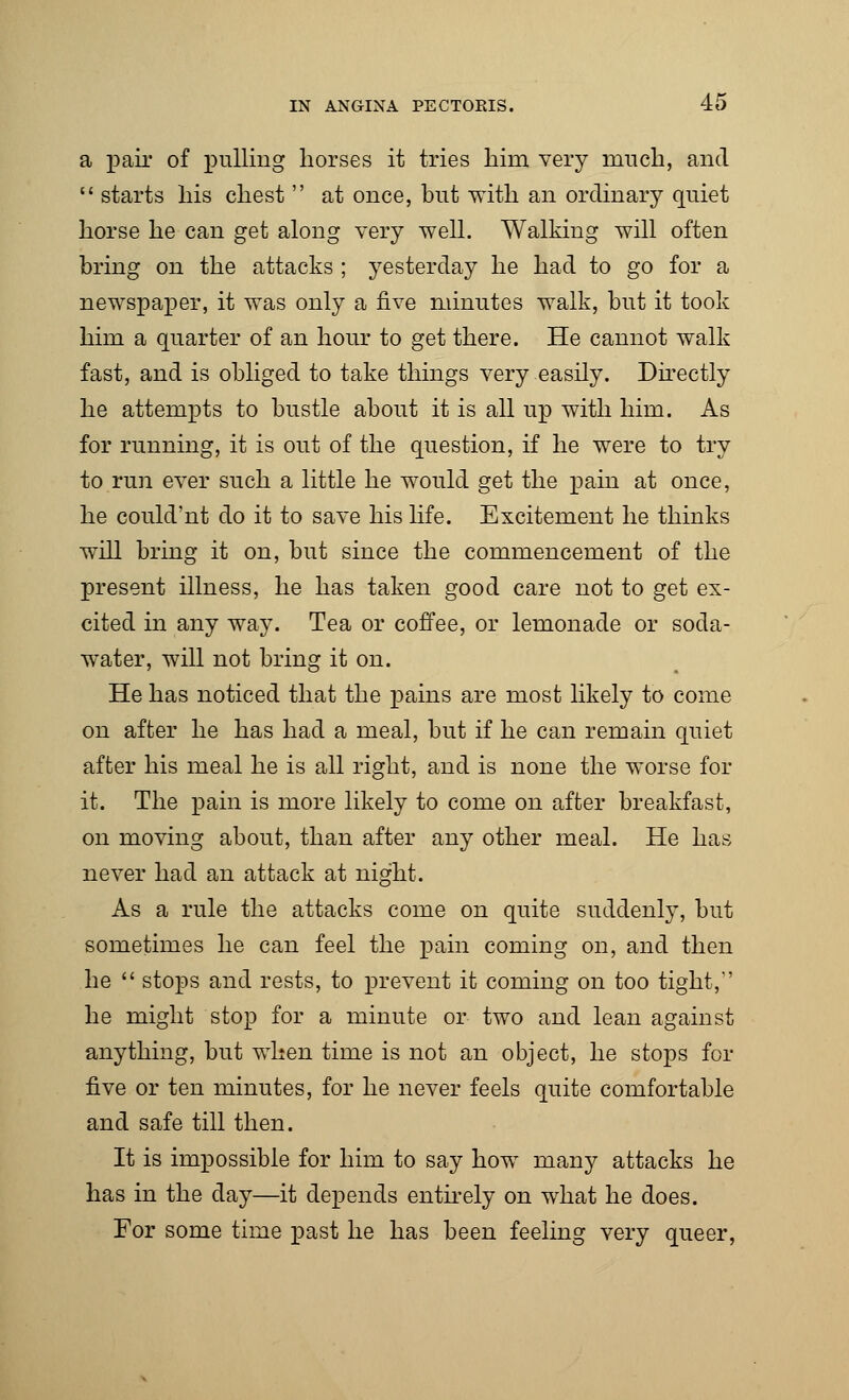 a pair of pulling horses it tries him very much, and  starts his chest  at once, but with an ordinary quiet horse he can get along very well. Walking will often bring on the attacks ; yesterday he had to go for a newspaper, it was only a five minutes walk, but it took him a quarter of an hour to get there. He cannot walk fast, and is obliged to take things very easily. Directly he attempts to bustle about it is all up with him. As for running, it is out of the question, if he were to try to run ever such a little he would get the pain at once, he could'nt do it to save his life. Excitement he thinks will bring it on, but since the commencement of the present illness, he has taken good care not to get ex- cited in any way. Tea or coffee, or lemonade or soda- water, will not bring it on. He has noticed that the pains are most likely to come on after he has had a meal, but if he can remain quiet after his meal he is all right, and is none the worse for it. The pain is more likely to come on after breakfast, on moving about, than after any other meal. He has never had an attack at night. As a rule the attacks come on quite suddenly, but sometimes he can feel the pain coming on, and then he  stops and rests, to prevent it coming on too tight, he might stop for a minute or two and lean against anything, but when time is not an object, he stops for five or ten minutes, for he never feels quite comfortable and safe till then. It is impossible for him to say how many attacks he has in the day—it depends entirely on what he does. For some time past he has been feeling very queer,