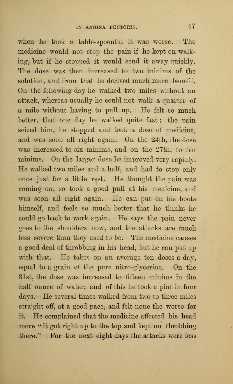 when he took a table-spoonful it was worse. The medicine would not stop the pain if he kept on walk- ing, but if he stopped it would send it away quickly.' The dose was then increased to two minims of the solution, and from that he derived much more benefit. On the following day he walked two miles without an attack, whereas usually he could not walk a quarter of a mile without having to pull up. He felt so much better, that one day he walked quite fast; the pain seized him, he stopped and took a dose of medicine, and was soon all right again. On the 24th, the dose was increased to six minims, and on the 27th, to ten minims. On the larger dose he improved very rapidly. He walked two miles and a half, and had to stop only once just for a little rest. He thought the pain was coming on, so took a good pull at his medicine, and was soon all right again. He can put on his boots himself, and feels so much better that he thinks he could go back to work again. He says the pain never goes to the shoulders now, and the attacks are much less severe than they used to be. The medicine causes a good deal of throbbing in his head, but he can put up with that. He takes on an average ten doses a day, equal to a grain of the pure nitro-glycerine. On the 31st, the dose was increased to fifteen minims in the half ounce of water, and of this he took a pint in four days. He several times walked from two to three miles straight off, at a good pace, and felt none the worse for it. He complained that the medicine affected his head more  it got right up to the top and kept on throbbing there. For the next eight days the attacks were less
