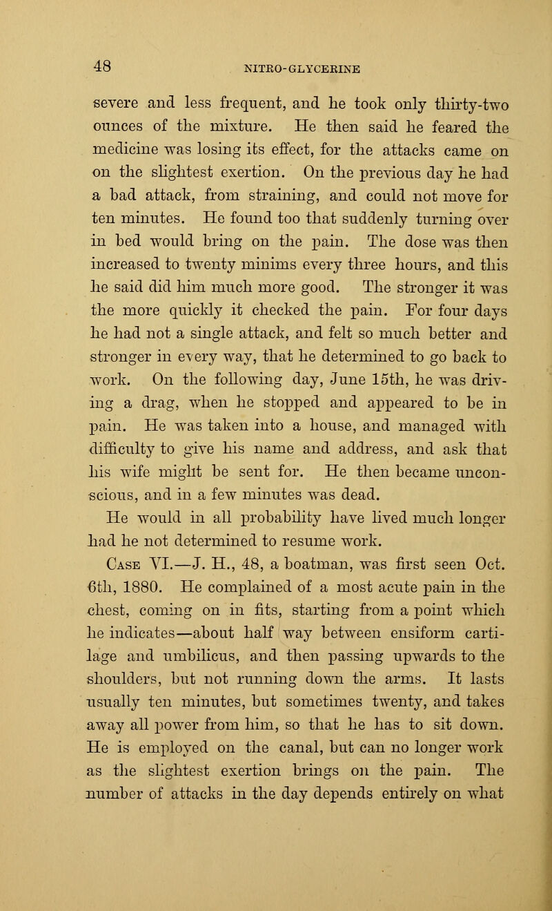 severe and less frequent, and he took only thirty-two ounces of the mixture. He then said he feared the medicine was losing its effect, for the attacks came on on the slightest exertion. On the previous day he had a bad attack, from straining, and could not move for ten minutes. He found too that suddenly turning over in bed would bring on the pain. The dose was then increased to twenty minims every three hours, and this he said did him much more good. The stronger it was the more quickly it checked the pain. For four days he had not a single attack, and felt so much better and stronger in every way, that he determined to go back to work. On the following day, June 15th, he was driv- ing a drag, when he stopped and appeared to be in pain. He was taken into a house, and managed with difficulty to give his name and address, and ask that his wife might be sent for. He then became uncon- scious, and in a few minutes was dead. He would in all probability have lived much longer had he not determined to resume work. Case VI.—J. H., 48, a boatman, was first seen Oct. 6th, 1880. He complained of a most acute pain in the chest, coming on in fits, starting from a point which he indicates—about half way between ensiform carti- lage and umbilicus, and then passing upwards to the shoulders, but not running down the arms. It lasts usually ten minutes, but sometimes twenty, and takes away all power from him, so that he has to sit down. He is employed on the canal, but can no longer work as the slightest exertion brings on the pain. The number of attacks in the day depends entirely on what