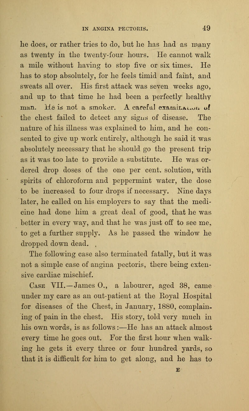 lie does, or rather tries to do, but lie has had as many as twenty in the twenty-four hours. He cannot walk a mile without having to stop five or six times. He has to stop absolutely, for he feels timid and faint, and sweats all over. His first attack was seven weeks ago, and up to that time he had been a perfectly healthy man. He is not a smoker. A careful examk^i^Ji of the chest failed to detect any signs of disease. The nature of his illness was explained to him, and he con- sented to give up work entirely, although he said it was absolutely necessary that he should go the present trip as it was too late to provide a substitute. He was or- dered drop doses of the one per cent, solution, with spirits of chloroform and peppermint water, the dose to be increased to four drops if necessary. Nine days later, he called on his employers to say that the medi- cine had done him a great deal of good, that he was better in every way, and that he was just of! to see me. to get a further supply. As he passed the window he dropped down dead. . The following case also terminated fatally, but it was not a simple case of angina pectoris, there being exten- sive cardiac mischief. Case VII.—James 0., a labourer, aged 38, came under my care as an out-patient at the Eoyal Hospital for diseases of the Chest, in January, 1880, complain- ing of pain in the chest. His story, told very much in his own words, is as follows :—He has an attack almost every time he goes out. For the first hour when walk- ing he gets it every three or four hundred yards, so that it is difficult for him to get along, and he has to E