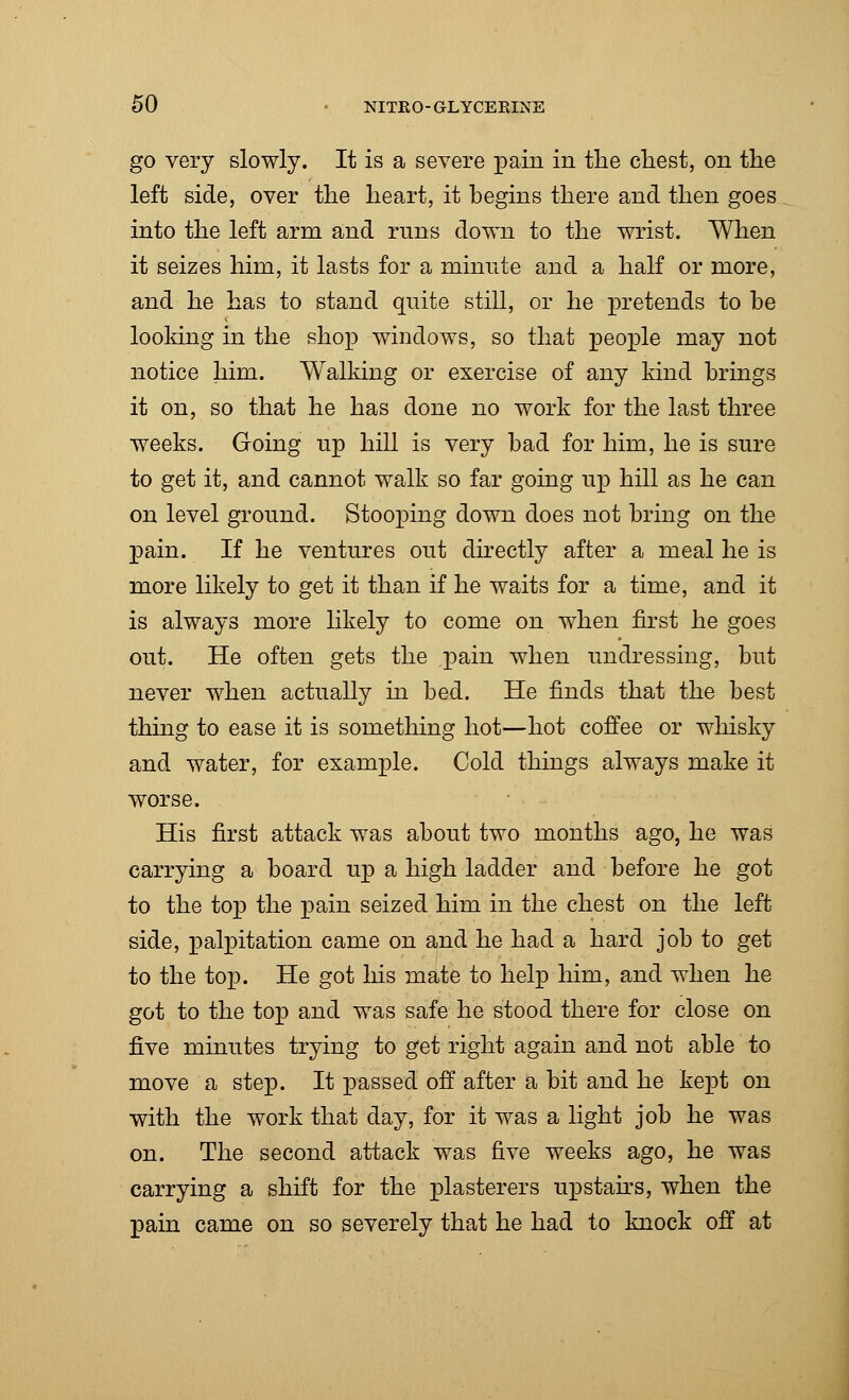 go very slowly. It is a severe pain in the chest, on the left side, over the heart, it begins there and then goes into the left arm and runs down to the wrist. When it seizes him, it lasts for a minute and a half or more, and he has to stand quite still, or he pretends to be looking in the shop windows, so that people may not notice him. Walking or exercise of any kind brings it on, so that he has done no work for the last three weeks. Going up hill is very bad for him, he is sure to get it, and cannot walk so far going up hill as he can on level ground. Stooping down does not bring on the pain. If he ventures out directly after a meal he is more likely to get it than if he waits for a time, and it is always more likely to come on when first he goes out. He often gets the pain when undressing, but never when actually in bed. He finds that the best thing to ease it is something hot—hot coffee or whisky and water, for example. Cold things always make it worse. His first attack was about two months ago, he was carrying a board up a high ladder and before he got to the top the pain seized him in the chest on the left side, palpitation came on and he had a hard job to get to the top. He got his mate to help him, and when he got to the top and was safe he stood there for close on five minutes trying to get right again and not able to move a step. It passed off after a bit and he kept on with the work that day, for it was a light job he was on. The second attack was five weeks ago, he was carrying a shift for the plasterers upstairs, when the pain came on so severely that he had to knock off at