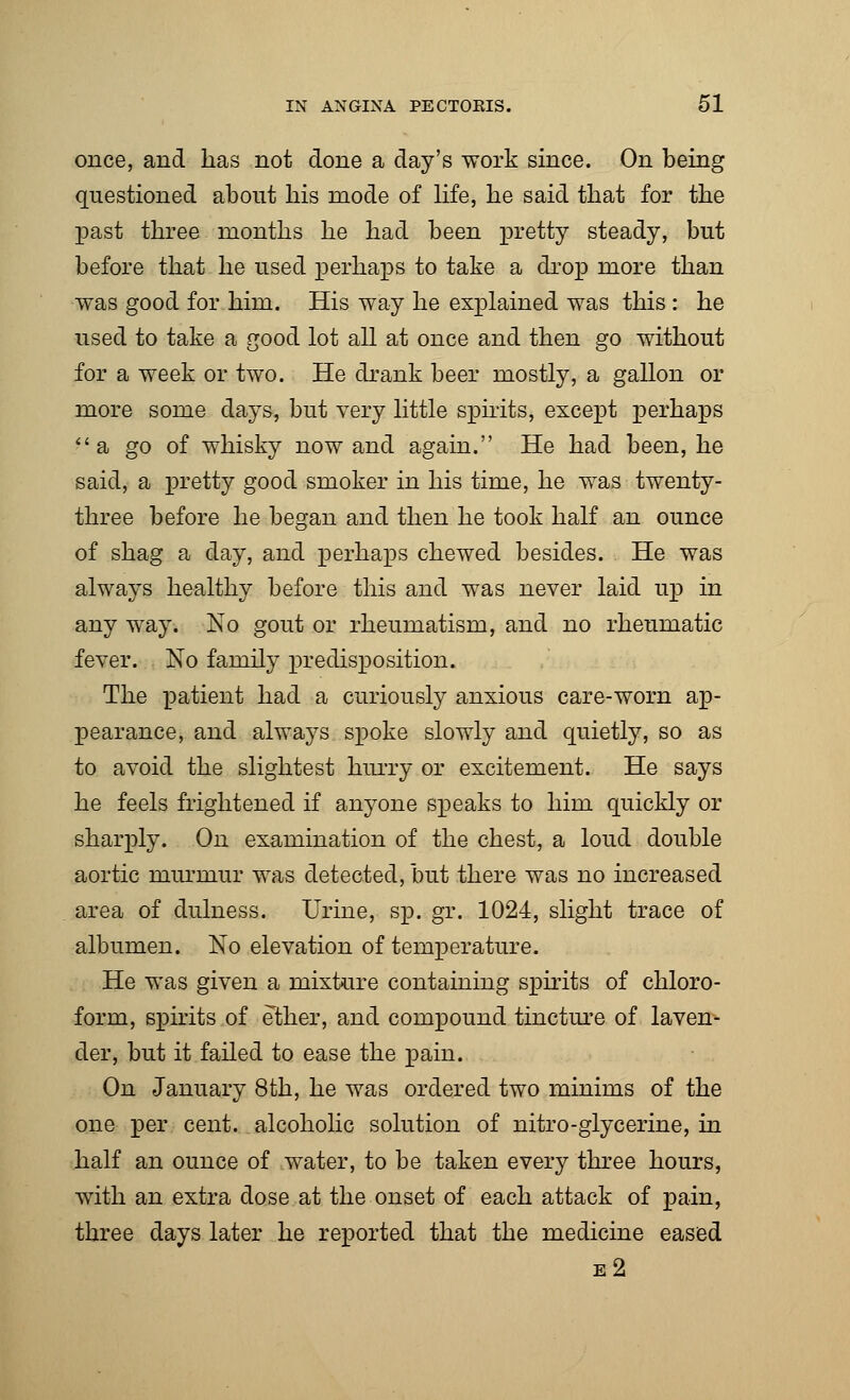 once, and has not done a day's work since. On being questioned about his mode of life, he said that for the past three months he had been pretty steady, but before that he used perhaps to take a drop more than was good for him. His way he explained was this : he used to take a good lot all at once and then go without for a week or two. He drank beer mostly, a gallon or more some days, but very little spirits, except perhaps a go of whisky now and again. He had been, he said, a pretty good smoker in his time, he was twenty- three before he began and then he took half an ounce of shag a day, and perhaps chewed besides. He was always healthy before this and was never laid up in any way. No gout or rheumatism, and no rheumatic fever. No family predisposition. The patient had a curiously anxious care-worn ap- pearance, and always spoke slowly and quietly, so as to avoid the slightest hurry or excitement. He says he feels frightened if anyone speaks to him quickly or sharply. On examination of the chest, a loud double aortic murmur was detected, but there was no increased area of dulness. Urine, sp. gr. 1024, slight trace of albumen. No elevation of temperature. He was given a mixture containing spirits of chloro- form, spirits of ether, and compound tincture of laven- der, but it failed to ease the pain. On January 8th, he was ordered two minims of the one per cent, alcoholic solution of nitro-glycerine, in half an ounce of water, to be taken every three hours, with an extra dose at the onset of each attack of pain, three days later he reported that the medicine eased e2