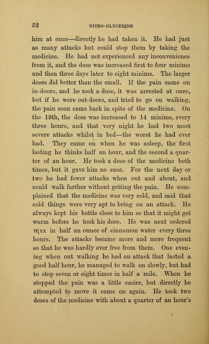 him at once—directly he had taken it. He had just as many attacks but could stop them by taking the medicine. He had not experienced any inconvenience from it, and the dose was increased first to four minims and then three days later to eight minims. The larger doses did better than the small. If the pain came on in-doors, and he took a dose, it was arrested at oncer but if he were out-doors, and tried to go on walking, the pain soon came back in spite of the medicine. On the 19th, the dose was increased to 14 minims, every three hours, and that very night he had two most severe attacks whilst in bed—the worst he had ever had. They came on when he was asleep, the first lasting he thinks half an hour, and the second a quar- ter of an hour. He took a dose of the medicine both times, but it gave him no ease. For the next day or two he had fewer attacks when out and about, and could walk farther without getting the pain. He com- plained that the medicine was very cold, and said that cold things were very apt to bring on an attack. He always kept his bottle close to him so that it might get warm before he took his dose. He was next ordered riXxx in half an ounce of cinnamon water every three hours. The attacks became more and more frequent so that he was hardly ever free from them. One even- ing when out walking he had an attack that lasted a good half hour, he managed to walk on slowly, but had to stop seven or eight times in half a mile. When he stopped the pain was a little easier, but directly he attempted to move it came on again. He took two doses of the medicine with about a quarter of an hour's