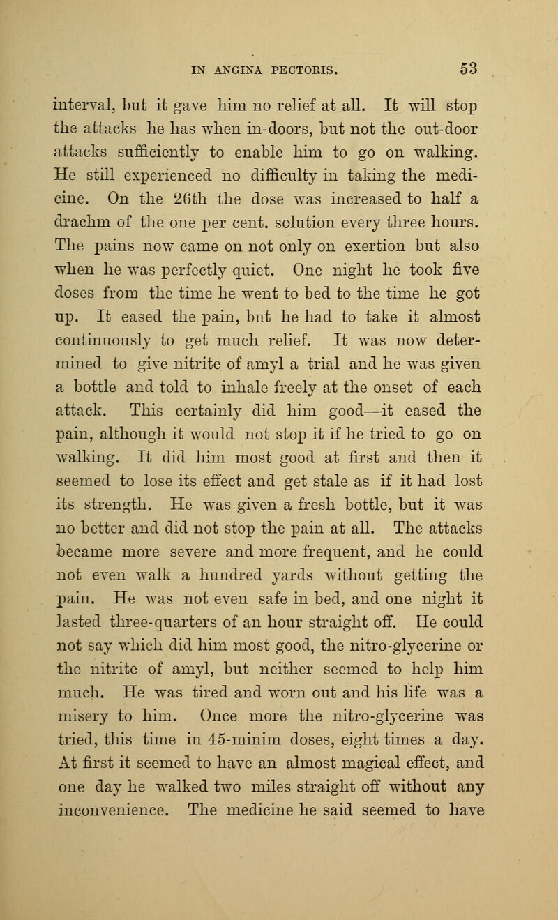 interval, but it gave him no relief at all. It will stop the attacks he has when in-doors, but not the out-door attacks sufficiently to enable hirn to go on walking. He still experienced no difficulty in taking the medi- cine. On the 26th the dose was increased to half a drachm of the one per cent, solution every three hours. The pains now came on not only on exertion but also when he was perfectly quiet. One night he took five doses from the time he went to bed to the time he got up. It eased the pain, but he had to take it almost continuously to get much relief. It was now deter- mined to give nitrite of amyl a trial and he was given a bottle and told to inhale freely at the onset of each attack. This certainly did him good—it eased the pain, although it would not stop it if he tried to go on walking. It did him most good at first and then it seemed to lose its effect and get stale as if it had lost its strength. He was given a fresh bottle, but it was no better and did not stop the pain at all. The attacks became more severe and more frequent, and he could not even walk a hundred yards without getting the pain. He was not even safe in bed, and one night it lasted three-quarters of an hour straight off. He could not say which did him most good, the nitro-glycerine or the nitrite of amyl, but neither seemed to help him much. He was tired and worn out and his life was a misery to him. Once more the nitro-glycerine was tried, this time in 45-minim doses, eight times a day. At first it seemed to have an almost magical effect, and one day he walked two miles straight off without any inconvenience. The medicine he said seemed to have