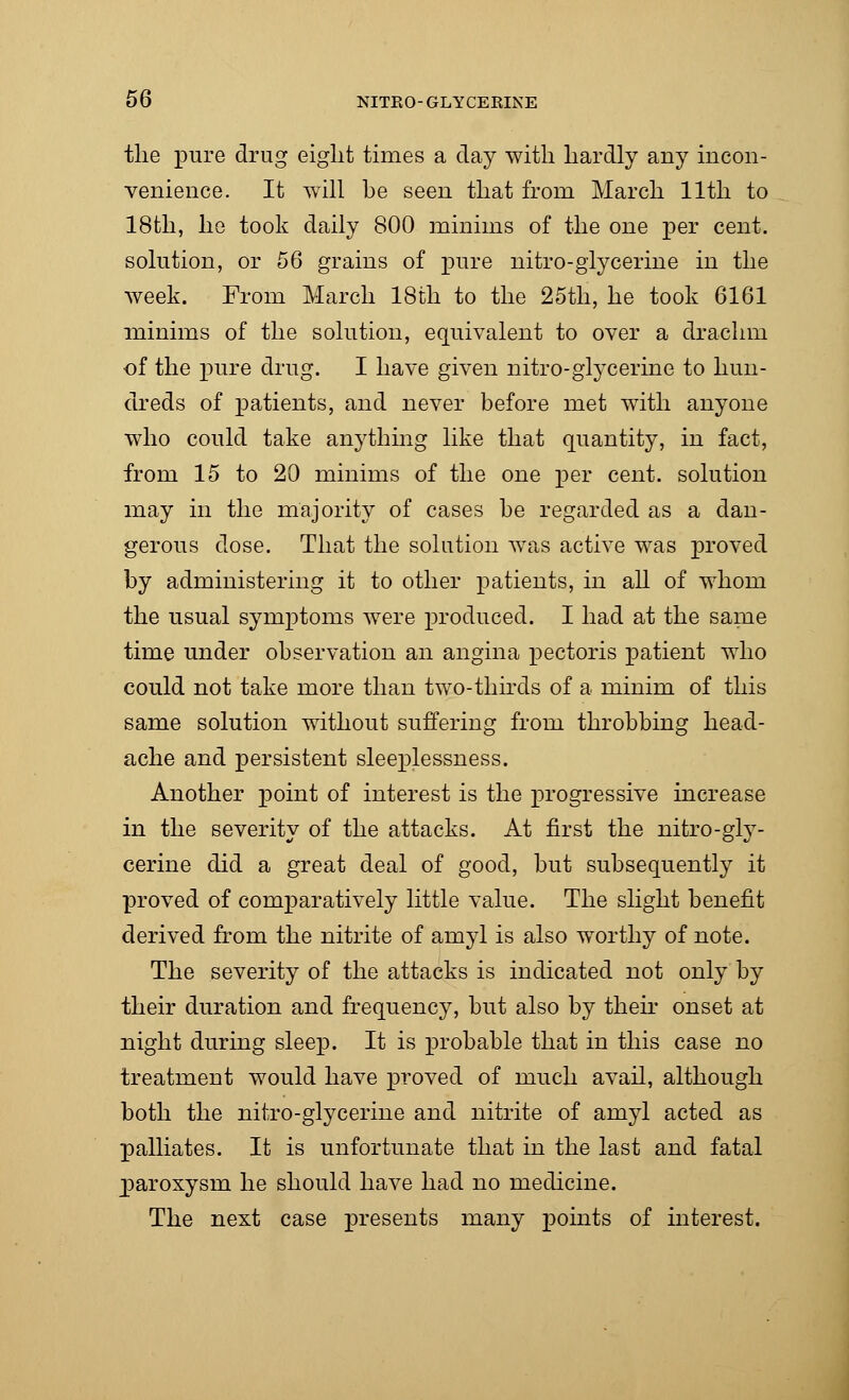 the pure drug eight times a day with hardly any incon- venience. It will he seen that from March 11th to 18th, he took daily 800 minims of the one per cent, solution, or 56 grains of pure nitro-glycerine in the week. From March 18th to the 25th, he took 6161 minims of the solution, equivalent to over a drachm of the pure drug. I have given nitro-glycerine to hun- dreds of patients, and never before met with anyone who could take anything like that quantity, in fact, from 15 to 20 minims of the one per cent, solution may in the majority of cases he regarded as a dan- gerous dose. That the solution was active was proved by administering it to other patients, in all of whom the usual symptoms were produced. I had at the same time under observation an angina pectoris patient who could not take more than two-thirds of a minim of this same solution without suffering from throbbing head- ache and persistent sleeplessness. Another point of interest is the progressive increase in the severity of the attacks. At first the nitro-gly- cerine did a great deal of good, but subsequently it proved of comparatively little value. The slight benefit derived from the nitrite of amyl is also worthy of note. The severity of the attacks is indicated not only by their duration and frequency, but also by their onset at night during sleep. It is probable that in this case no treatment would have proved of much avail, although both the nitro-glycerine and nitrite of amyl acted as palliates. It is unfortunate that in the last and fatal paroxysm he should have had no medicine. The next case presents many points of interest.