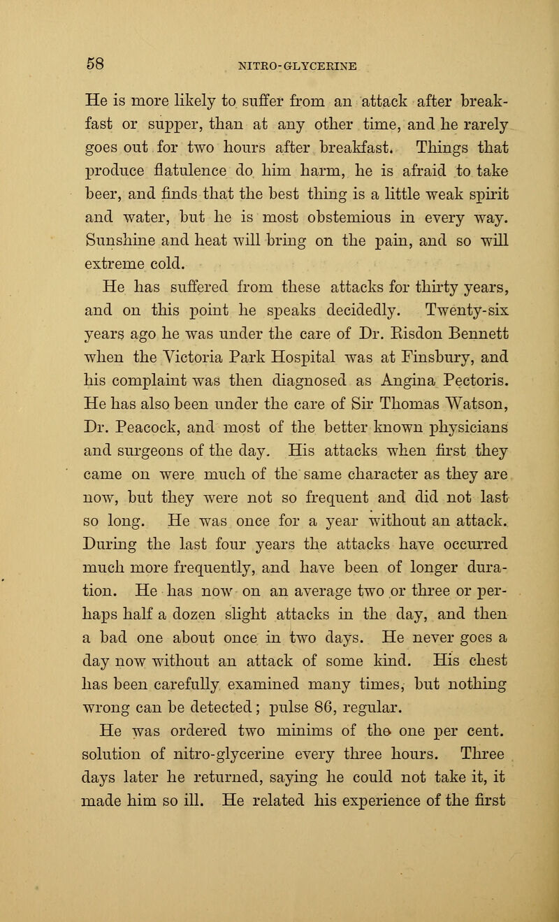 He is more likely to suffer from an attack after break- fast or supper, than at any other time, and he rarely goes out for two hours after breakfast. Things that produce flatulence do him harm, he is afraid to take beer, and finds that the best thing is a little weak spirit and water, but he is most obstemious in every way. Sunshine and heat will bring on the pain, and so will extreme cold. He has suffered from these attacks for thirty years, and on this point he speaks decidedly. Twenty-six years ago he was under the care of Dr. Kisdon Bennett when the Victoria Park Hospital was at Finsbury, and his complaint was then diagnosed as Angina Pectoris. He has also been under the care of Sir Thomas Watson, Dr. Peacock, and most of the better known physicians and surgeons of the day. His attacks when first they came on were much of the same character as they are now, but they were not so frequent and did not last so long. He was once for a year without an attack. During the last four years the attacks have occurred much more frequently, and have been of longer dura- tion. He has now on an average two or three or per- haps half a dozen slight attacks in the day, and then a bad one about once in two days. He never goes a day now without an attack of some kind. His chest has been carefully examined many times, but nothing wrong can be detected; pulse 86, regular. He was ordered two minims of the- one per cent, solution of nitro-glycerine every three hours. Three days later he returned, saying he could not take it, it made him so ill. He related his experience of the first