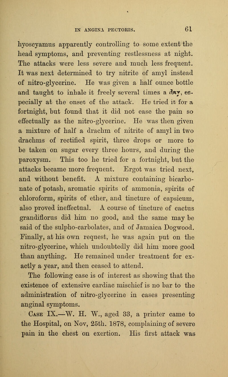 hyoscyamus apparently controlling to some extent the head symptoms, and preventing restlessness at night. The attacks were less severe and much less frequent. It was next determined to try nitrite of amyl instead of nitro-glycerine. He was given a half ounce bottle and taught to inhale it freely several times a d«^v es- pecially at the onset of the attack. He tried it for a fortnight, but found that it did not ease the pain so effectually as the nitro-glycerine. He was then given a mixture of half a drachm of nitrite of amyl in two drachms of rectified spirit, three drops or more to be taken on sugar every three hours, and during the paroxysm. This too he tried for a fortnight, but the attacks became more frequent. Ergot was tried next, and without benefit. A mixture containing bicarbo- nate of potash, aromatic spirits of ammonia, spirits of chloroform, spirits of ether, and tincture of capsicum, also proved ineffectual. A course of tincture of cactus grandiflorus did him no good, and the same may be said of the sulpho-carbolates, and of Jamaica Dogwood. Finally, at his own request, he was again put on the nitro-glycerine, which undoubtedly did him more good than anything. He remained under treatment for ex- actly a year, and then ceased to attend. The following case is of interest as showing that the existence of extensive cardiac mischief is no bar to the administration of nitro-glycerine in cases presenting anginal symptoms. Case IX.—W. H. W., aged 33, a printer came to the Hospital, on Nov, 25th. 1878, complaining of severe pain in the chest on exertion. His first attack was