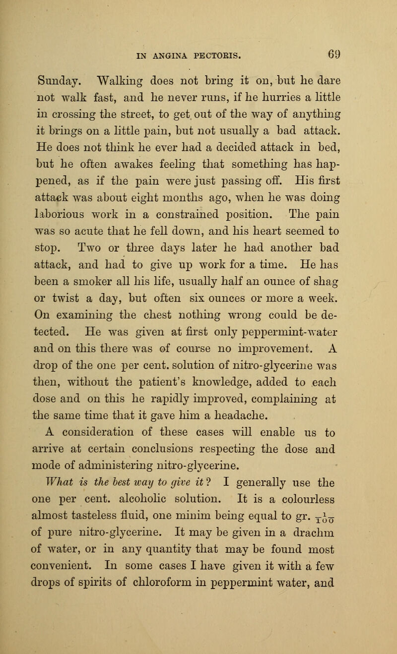 Sunday. Walking does not bring it on, but lie dare not walk fast, and lie never runs, if he hurries a little in crossing the street, to get out of the way of anything it brings on a little pain, but not usually a bad attack. He does not think he ever had a decided attack in bed, but he often awakes feeling that something has hap- pened, as if the pain were just passing off. His first attack was about eight months ago, when he was doing laborious work in a constrained position. The pain was so acute that he fell down, and his heart seemed to stop. Two or three days later he had another bad attack, and had to give up work for a time. He has been a smoker all his life, usually half an ounce of shag or twist a day, but often six ounces or more a week. On examining the chest nothing wrong could be de- tected. He was given at first only peppermint-water and on this there was of course no improvement. A drop of the one per cent, solution of nitro-glycerine was then, without the patient's knowledge, added to each dose and on this he rapidly improved, complaining at the same time that it gave him a headache. A consideration of these cases will enable us to arrive at certain conclusions respecting the dose and mode of administering nitro-glycerine. What is the best way to give it ? I generally use the one per cent, alcoholic solution. It is a colourless almost tasteless fluid, one minim being equal to gr. TJn of pure nitro-glycerine. It may be given in a drachm of water, or in any quantity that may be found most convenient. In some cases I have given it with a few drops of spirits of chloroform in peppermint water, and