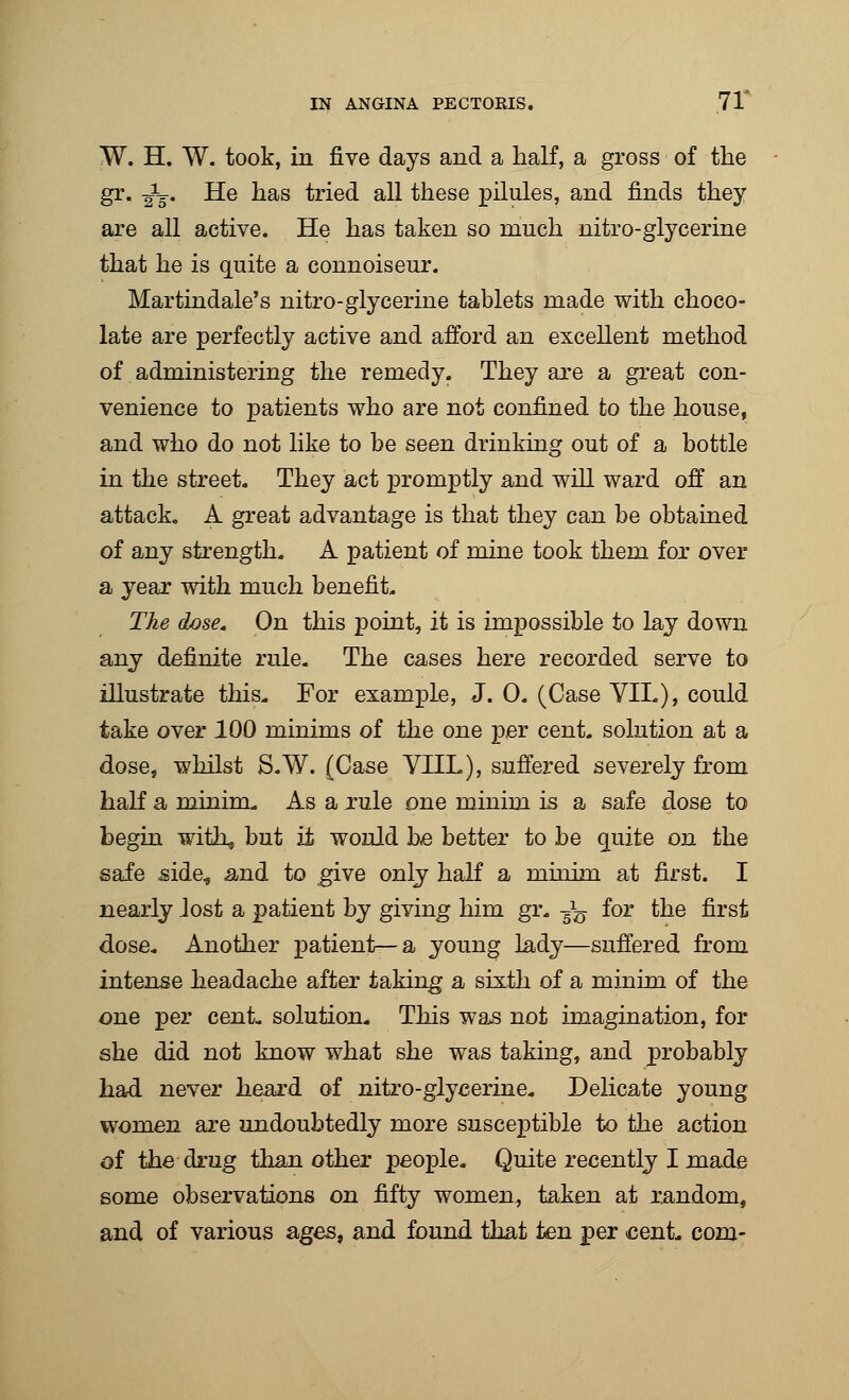 W. H. W. took, in five days and a half, a gross of the gr. ^g-. He has tried all these pilules, and finds they are all active. He has taken so much nitro-glycerine that he is quite a connoiseur. Martindale's nitro-glycerine tablets made with choco- late are perfectly active and afford an excellent method of administering the remedy. They are a great con- venience to patients who are not confined to the house, and who do not like to be seen drinking out of a bottle in the street. They act promptly and will ward off an attack. A great advantage is that they can be obtained of any strength. A patient of mine took them for over a year with much benefit. The dose. On this point, it is impossible to lay down any definite rule. The cases here recorded serve to illustrate this. For example, J. 0. (Case YIL), could take over 100 minims of the one per cent, solution at a dose, whilst S.W. (Case VHL), suffered severely from half a minim. As a rule one minim is a safe dose to begin with, but it would be better to be quite on the safe side, and to give only half a minim at first. I nearly lost a patient by giving him gr. -fa for the first dose. Another patient—a young lady—suffered from intense headache after taking a sixth of a minim of the one per cent, solution. This was not imagination, for she did not know what she was taking, and probably had n&ver heard of nitro-glycerine. Delicate young women are undoubtedly more susceptible to the action of the drug than other people. Quite recently I made some observations on fifty women., taken at random, and of various ages, and found that ten per cent, com-