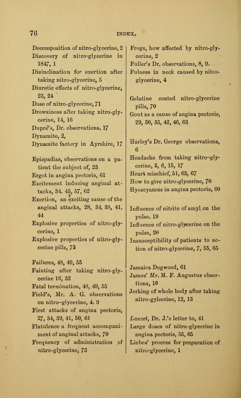 Decomposition of nitro-glycerine, 2 Discovery of nitro-glycerine in 1847, 1 Disinclination for exertion after taking nitro-glycerine, 5 Diuretic effects of nitro-glycerine, 23, 24 Dose of nitro-glycerine, 71 Drowsiness after taking nitro-gly- cerine, 14, 16 Dupre's, Dr. observations, 17 Dynamite, 2, Dynamite factory in Ayrshire, 17 Epispadias, observations on a pa- tient the subject of, 23 Ergot in angina pectoris, 61 Excitement inducing anginal at- tacks, 34. 45, 57, 62 Exertion, an exciting cause of the anginal attacks, 28, 34, 38, 41, • 44 Explosive properties of nitro-gly- cerine, 1 Explosive properties of nitro-gly- cerine pills, 73 Failures, 48, 49, 55 Fainting after taking nitro-gly- cerine 16, 32 Fatal termination, 48, 49, 55 Field's, Mr. A. G. observations on nitro-glycerine, 4, 9 First attacks of angina pectoris, 27, 34, 39, 41, 50, 61 Flatulence a frequent accompani- ment of anginal attacks, 70 Frequency of administration of nitro-glycerine, 72 Frogs, how affected by nitro-gly- cerine, 2 Fuller's Dr. observations, 8, 9. Fulness in neck caused by nitro- glycerine, 4 Gelatine coated nitro-glycerine pills, 70 Gout as a cause of angina pectoris, 29, 30, 35, 42, 46, 63 Harley's Dr. George observations, 6 Headache from taking nitro-gly- cerine, 5, 6, 15, 17 Heart mischief, 51, 63, 67 How to. give nitro-glycerine, 70 Hyoscyamus in angina pectoris, 60 Influence of nitrite of amyl on the pulse, 19 Influence of nitro-glycerine on the pulse, 20 Insusceptibility of patients to ac- tion of nitro-glycerine, 7, 55, 65 Jamaica Dogwood, 61 James' Mr. M. F. Augustus obser- tions, 10 Jerking of whole body after taking nitro-gylcerine, 12, 13 Lancet, Dr. J.'s letter to, 41 Large doses of nitro-glycerine in angina pectoris, 35, 65 Liebes' process for preparation of nitro-glycerine, 1