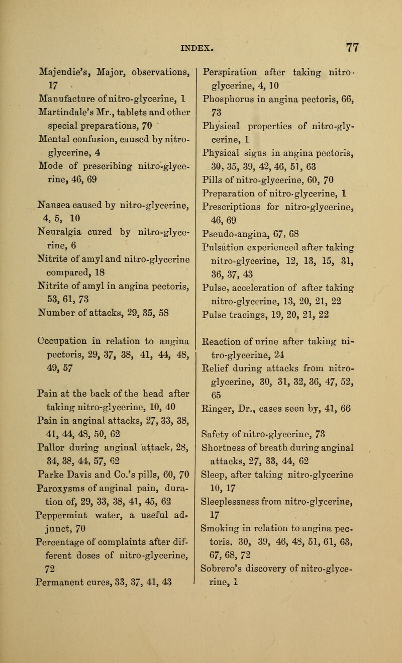 Majendie's, Major, observations, 17 Manufacture of nitro-glycerine, 1 Martindale's Mr., tablets and otber special preparations, 70 Mental confusion, caused by nitro- glycerine, 4 Mode of prescribing nitro-glyce- rine, 46, 69 Nausea caused by nitro-glycerine, 4, 5, 10 Neuralgia cured by nitro-glyce- rine, 6 Nitrite of amyl and nitro-glycerine compared, 18 Nitrite of amyl in angina pectoris, 53, 61, 73 Number of attacks, 29, 35, 58 Occupation in relation to angina pectoris, 29, 37, 38, 41, 44, 48, 49,57 Pain at the back of the bead after taking nitro-glycerine, 10, 40 Pain in anginal attacks, 27, 33, 38, 41, 44, 48, 50, 62 Pallor during anginal attack, 28, 34, 38, 44, 57, 62 Parke Davis and Co.'s pills, 60, 70 Paroxysms of anginal pain, dura- tion of, 29, 33, 38, 41, 45, 62 Peppermint water, a useful ad- junct, 70 Percentage of complaints after dif- ferent doses of nitro-glycerine, 72 Permanent cures, 33, 37, 41, 43 Perspiration after taking nitro- glycerine, 4, 10 Phosphorus in angina pectoris, 66, 73 Physical properties of nitro-gly- cerine, 1 Physical signs in angina pectoris, 30,35,39, 42,46, 51,63 Pills of nitro-glycerine, 60, 70 Preparation of nitro-glycerine, 1 Prescriptions for nitro-glycerine, 46,69 Pseudo-angina, 67, 68 Pulsation experienced after taking nitro-glycerine, 12, 13, 15, 31, 36, 37, 43 Pulse, acceleration of after taking nitro-glycerine, 13, 20, 21, 22 Pulse tracings, 19, 20, 21, 22 Eeaction of urine after taking ni- tro-glycerine, 24 Relief during attacks from nitro- glycerine, 30, 31, 32, 36, 47, 52, 65 Ringer, Dr., cases seen by, 41, 66 Safety of nitro-glycerine, 73 Shortness of breath during anginal attacks, 27, 33, 44, 62 Sleep, after taking nitro-glycerine 10,17 Sleeplessness from nitro-glycerine, 17 Smoking in relation to angina pec- toris, 30, 39, 46, 48, 51, 61, 63, 67, 68, 72 Sobrero's discovery of nitro-glyce- rine, 1