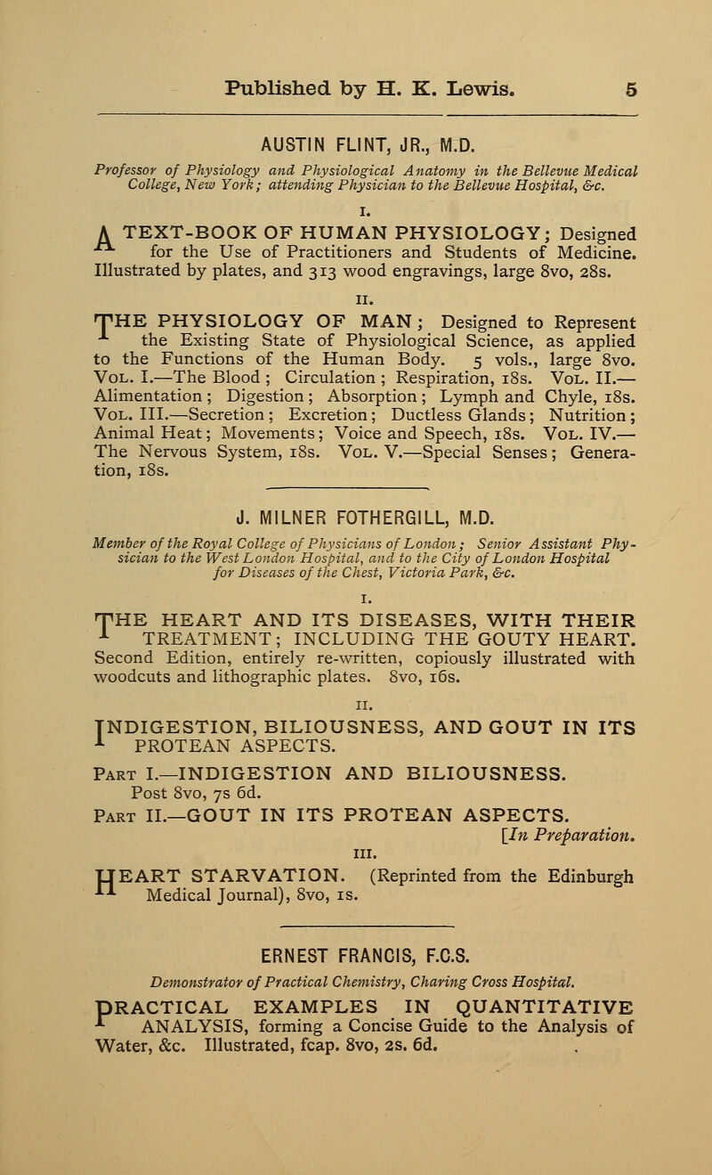 AUSTIN FLINT, JR., M.D. Professor of Physiology and Physiological Anatomy in the Bellevue Medical College, New York; attending Physician to the Bellevue Hospital, &c. A TEXT-BOOK OF HUMAN PHYSIOLOGY; Designed ■• for the Use of Practitioners and Students of Medicine. Illustrated by plates, and 313 wood engravings, large 8vo, 28s. THE PHYSIOLOGY OF MAN ; Designed to Represent 1 the Existing State of Physiological Science, as applied to the Functions of the Human Body. 5 vols., large 8vo. Vol. I.—The Blood ; Circulation ; Respiration, 18s. Vol. II.— Alimentation ; Digestion ; Absorption ; Lymph and Chyle, 18s. Vol. III.—Secretion ; Excretion; Ductless Glands; Nutrition; Animal Heat; Movements; Voice and Speech, 18s. Vol. IV.— The Nervous System, 18s. Vol. V.—Special Senses; Genera- tion, 18s. J. M1LNER FOTHERGILL, M.D. Member of the Royal College of Physicians of London ; Senior Assistant Phy- sician to the West London Hospital, and to the City of London Hospital for Diseases of the Chest, Victoria Park, &c. I. THE HEART AND ITS DISEASES, WITH THEIR 1 TREATMENT; INCLUDING THE GOUTY HEART. Second Edition, entirely re-written, copiously illustrated with woodcuts and lithographic plates. 8vo, 16s. INDIGESTION, BILIOUSNESS, AND GOUT IN ITS 1 PROTEAN ASPECTS. Part I.—INDIGESTION AND BILIOUSNESS. Post 8vo, 7s 6d. Part II.—GOUT IN ITS PROTEAN ASPECTS. [In Preparation. in. IJEART STARVATION. (Reprinted from the Edinburgh *•*■ Medical Journal), 8vo, is. F.C.S. Demonstrator of Practical Chemistry, Charing Cross Hospital. PRACTICAL EXAMPLES IN QUANTITATIVE ■*• ANALYSIS, forming a Concise Guide to the Analysis of Water, &c. Illustrated, fcap. 8vo, 2S. 6d.