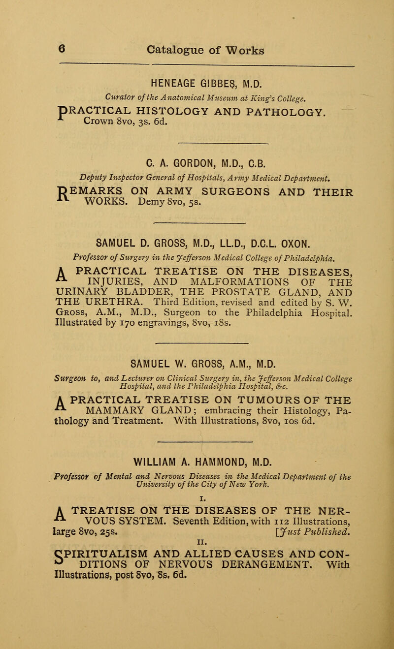 HENEAGE GIBBER M.D. Curator of the Anatomical Museum at King's College. PRACTICAL HISTOLOGY AND PATHOLOGY. ■* Crown 8vo, 3s. 6d. C. A. GORDON, M.D., C.B. Deputy Inspector General of Hospitals, Army Medical Department. REMARKS ON ARMY SURGEONS AND THEIR WORKS. Demy 8vo, 5s. SAMUEL D. GROSS, M.D., LLD., D.C.L OXON. Professor of Surgery in the Jefferson Medical College of Philadelphia. A PRACTICAL TREATISE ON THE DISEASES, A INJURIES, AND MALFORMATIONS OF THE URINARY BLADDER, THE PROSTATE GLAND, AND THE URETHRA. Third Edition, revised and edited by S. W. Gross, A.M., M.D., Surgeon to the Philadelphia Hospital. Illustrated by 170 engravings, 8vo, 18s. SAMUEL W. GROSS, A.M., M.D. Surgeon to, and Lecturer on Clinical Surgery in, the Jefferson Medical College Hospital, and the Philadelphia Hospital, &c. A PRACTICAL TREATISE ON TUMOURS OF THE  MAMMARY GLAND; embracing their Histology, Pa- thology and Treatment. With Illustrations, 8vo, 10s 6d. WILLIAM A. HAMMOND, M.D. Professor of Mental and Nervous Diseases in the Medical Department of the University of the City of New York. I. A TREATISE ON THE DISEASES OF THE NER- 11 VOUS SYSTEM. Seventh Edition, with 112 Illustrations, large 8vo, 25s. [Just Published. 11. SPIRITUALISM AND ALLIED CAUSES AND CON- DITIONS OF NERVOUS DERANGEMENT. With Illustrations, post 8vo, 8s. 6d.