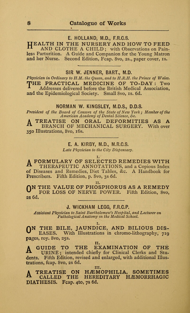 E. HOLLAND, M.D., F.R.C.8. IJEALTH IN THE NURSERY AND HOW TO FEED 11 AND CLOTHE A CHILD ; with Observations on Pain- less Parturition. A Guide and Companion for the Young Matron and her Nurse. Second Edition, Fcap. 8vo, 2s., paper cover, is. SIR W. JENNER, BART., M.D. Physician in Ordinary to H.M. the Queen, and to H.R.H. the Prince of Wales. 'THE PRACTICAL MEDICINE OF TO-DAY : Two ■*• Addresses delivered before the British Medical Association, and the Epidemiological Society. Small 8vo, is. 6d. NORMAN W. KINGSLEY, M.D.S., D.D.S. President of the Board of Censors of the State of New York; Member of the American Academy of Dental Science, &c. A TREATISE ON ORAL DEFORMITIES AS A A BRANCH OF MECHANICAL SURGERY. With over 350 Illustrations, 8vo, 16s. E. A. KIRBY, M.D., M.R.C.S. Late Physician to the City Dispensary. I. A FORMULARY OF SELECTED REMEDIES WITH THERAPEUTIC ANNOTATIONS, and a Copious Index of Diseases and Remedies, Diet Tables, &c. A Handbook for Prescribers. Fifth Edition, p. 8vo, 3s 6d. 11. ON THE VALUE OF PHOSPHORUS AS A REMEDY FOR LOSS OF NERVE POWER. Fifth Edition, 8vo, 2S 6d. J. WICKHAM LEGG, F.R.C.P. Assistant Physician to Saint Bartholomew's Hospital, and Lecturer on Pathological Anatomy in the Medical School. I. AN THE BILE, JAUNDICE, AND BILIOUS DIS- *■' EASES. With Illustrations in chromo-lithography, 719 pages, roy. 8vo, 25 s. 11. A GUIDE TO THE EXAMINATION OF THE URINE; intended chiefly for Clinical Clerks and Stu- dents. Fifth Edition, revised and enlarged, with additional Illus- trations, fcap. 8vo, 2s 6d. in. A TREATISE ON HEMOPHILIA, SOMETIMES CALLED THE HEREDITARY HEMORRHAGIC DIATHESIS. Fcap. 4to, 7s 6d.