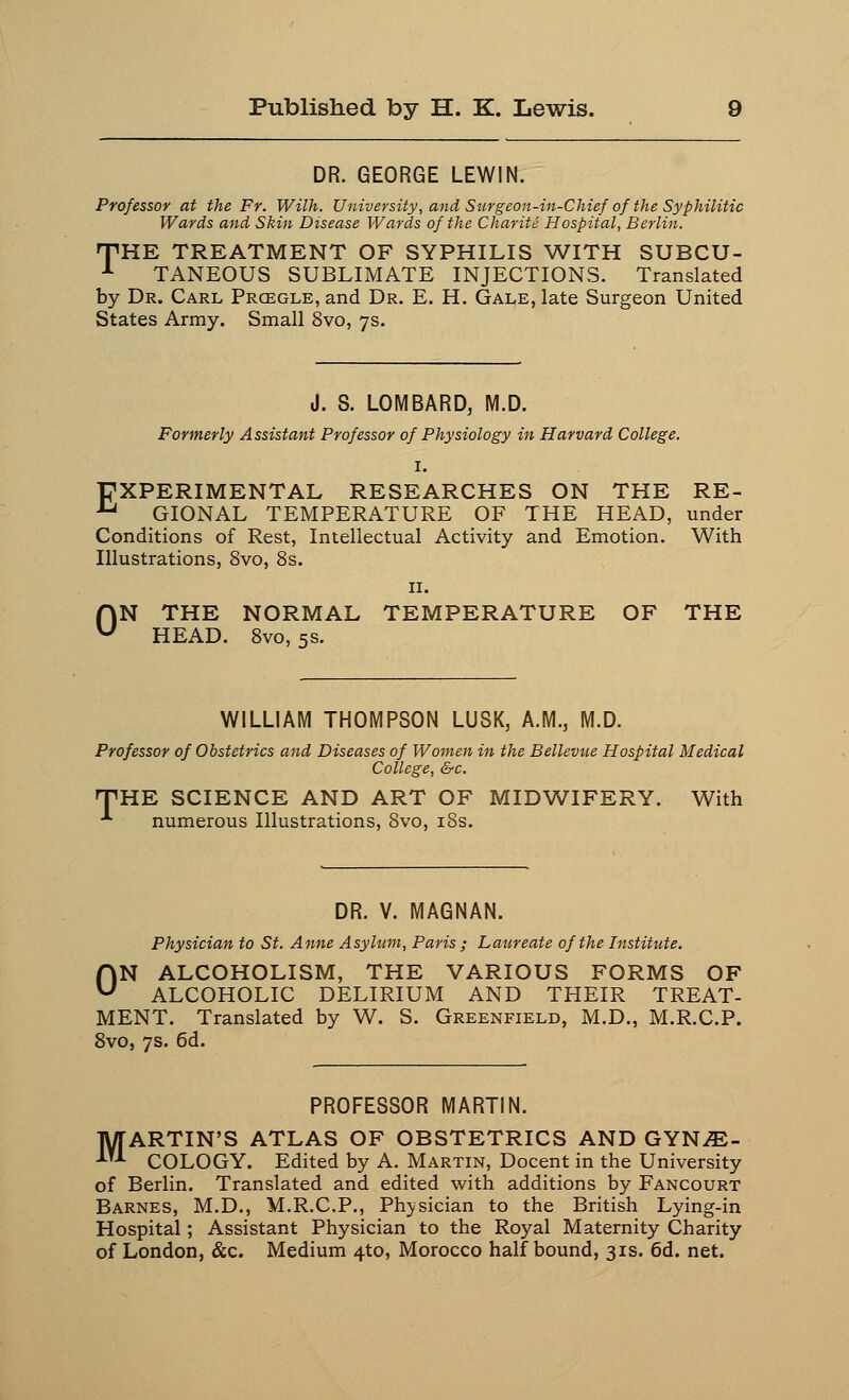 DR. GEORGE LEWIN. Professor at the Fr. Wilh. University, and Surgeon-in-Chief ofthe Syphilitic Wards and Skin Disease Wards of the Charite Hospital, Berlin. THE TREATMENT OF SYPHILIS WITH SUBCU- 1 TANEOUS SUBLIMATE INJECTIONS. Translated by Dr. Carl Prcegle, and Dr. E. H. Gale, late Surgeon United States Army. Small 8vo, 7s. J. S. LOMBARD, M.D. Formerly Assistant Professor of Physiology in Harvard College. I. EXPERIMENTAL RESEARCHES ON THE RE- u GIONAL TEMPERATURE OF THE HEAD, under Conditions of Rest, Intellectual Activity and Emotion. With Illustrations, 8vo, 8s. 11. ON THE NORMAL TEMPERATURE OF THE HEAD. 8vo, 5s. WILLIAM THOMPSON LUSK, A.M., M.D. Professor of Obstetrics and Diseases of Women in the Bellevue Hospital Medical College, &c. HTHE SCIENCE AND ART OF MIDWIFERY. With •*■ numerous Illustrations, 8vo, 18s. DR. V. MAGNAN. Physician to St. Anne Asylum, Paris ; Laureate of the Institute. ON ALCOHOLISM, THE VARIOUS FORMS OF ALCOHOLIC DELIRIUM AND THEIR TREAT- MENT. Translated by W. S. Greenfield, M.D., M.R.C.P. 8vo, 7s. 6d. PROFESSOR MARTIN. MARTIN'S ATLAS OF OBSTETRICS AND GYNE- COLOGY. Edited by A. Martin, Docent in the University of Berlin. Translated and edited with additions by Fancourt Barnes, M.D., M.R.C.P., Physician to the British Lying-in Hospital; Assistant Physician to the Royal Maternity Charity of London, &c. Medium 4to, Morocco half bound, 31s. 6d. net.