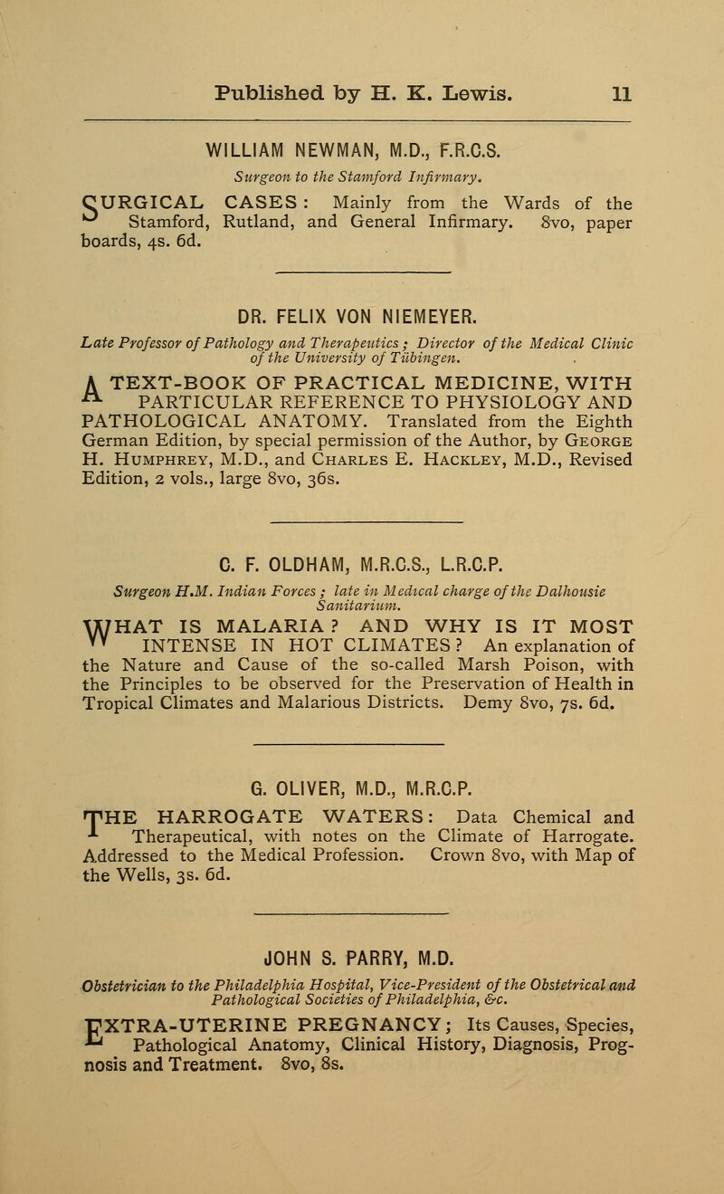 WILLIAM NEWMAN, M.D., F.R.C.S. Surgeon to the Stamford Infirmary. OURGICAL CASES : Mainly from the Wards of the ^ Stamford, Rutland, and General Infirmary. 8vo, paper boards, 4s. 6d. DR. FELIX VON NIEMEYER. Late Professor of Pathology and Therapeutics ; Director of the Medical Clinic of the University of Tubingen. A TEXT-BOOK OF PRACTICAL MEDICINE, WITH PARTICULAR REFERENCE TO PHYSIOLOGY AND PATHOLOGICAL ANATOMY. Translated from the Eighth German Edition, by special permission of the Author, by George H. Humphrey, M.D., and Charles E. Hackley, M.D., Revised Edition, 2 vols., large 8vo, 36s. C. F. OLDHAM, M.R.C.S., L.R.C.P. Surgeon H.M. Indian Forces ; late in Medical charge of the Dalhousie Sanitarium. WHAT IS MALARIA ? AND WHY IS IT MOST INTENSE IN HOT CLIMATES ? An explanation of the Nature and Cause of the so-called Marsh Poison, with the Principles to be observed for the Preservation of Health in Tropical Climates and Malarious Districts. Demy 8vo, 7s. 6d. G. OLIVER, M.D., M.R.C.P. HPHE HARROGATE WATERS: Data Chemical and -*■ Therapeutical, with notes on the Climate of Harrogate. Addressed to the Medical Profession. Crown 8vo, with Map of the Wells, 3s. 6d. JOHN S. PARRY, M.D. Obstetrician to the Philadelphia Hospital, Vice-President of the Obstetrical and Pathological Societies of Philadelphia, &c. EXTRA-UTERINE PREGNANCY; Its Causes, Species, Pathological Anatomy, Clinical History, Diagnosis, Prog- nosis and Treatment. 8vo, 8s.