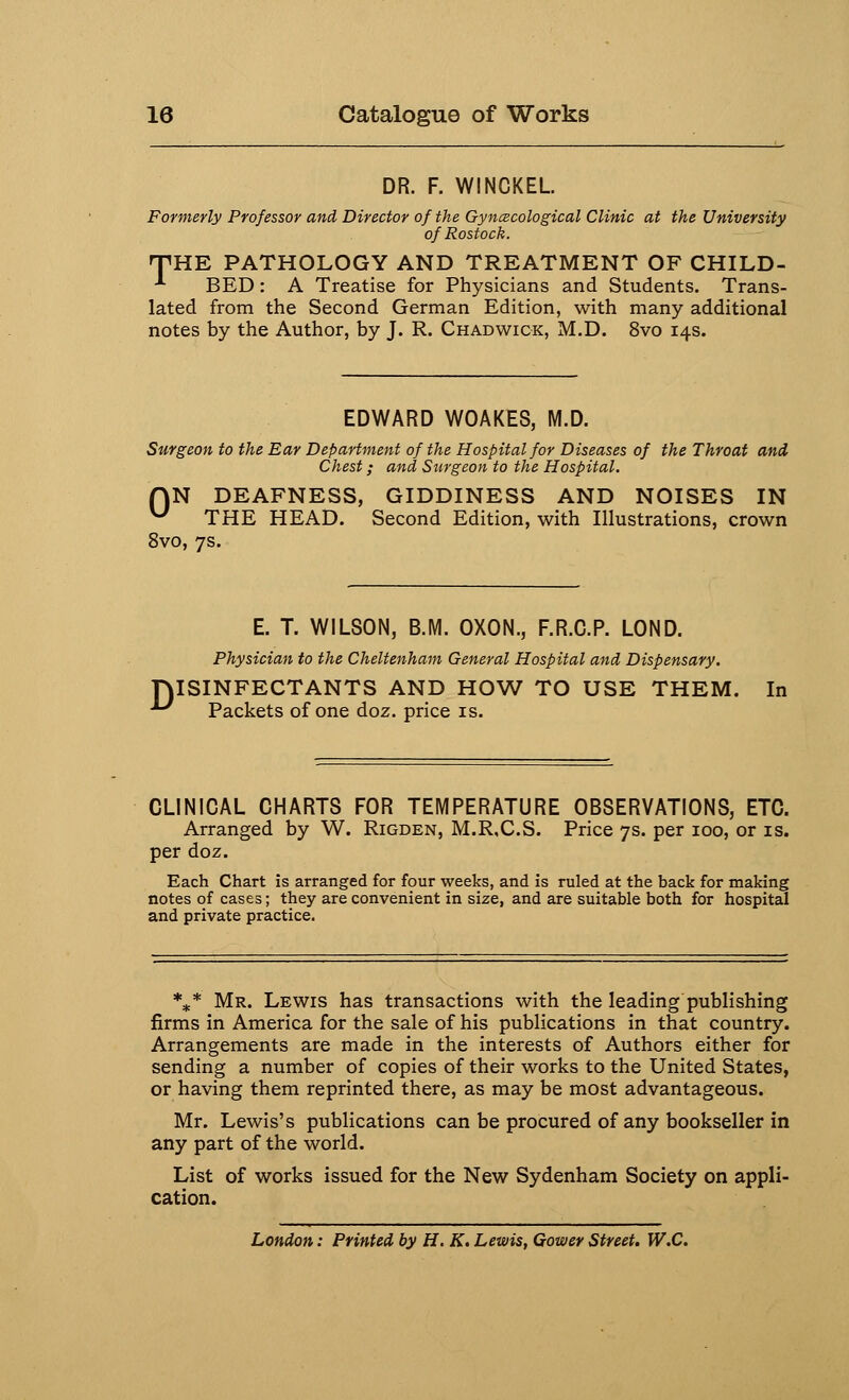 DR. F. WINCKEL Formerly Professor and Director of the Gynecological Clinic at the University of Rostock. THE PATHOLOGY AND TREATMENT OF CHILD- •*■ BED: A Treatise for Physicians and Students. Trans- lated from the Second German Edition, with many additional notes by the Author, by J. R. Chadwick, M.D. 8vo 14s. EDWARD WOAKES, M.D. Surgeon to the Ear Department of the Hospital for Diseases of the Throat and Chest; and Surgeon to the Hospital. ON DEAFNESS, GIDDINESS AND NOISES IN u THE HEAD. Second Edition, with Illustrations, crown 8vo, 7s. E. T. WILSON, B.M. OXON., F.R.C.P. LOND. Physician to the Cheltenham General Hospital and Dispensary. DISINFECTANTS AND HOW TO USE THEM. In ^ Packets of one doz. price is. CLINICAL CHARTS FOR TEMPERATURE OBSERVATIONS, ETC. Arranged by W. Rigden, M.R.C.S. Price 7s. per 100, or is. per doz. Each Chart is arranged for four weeks, and is ruled at the back for making notes of cases; they are convenient in size, and are suitable both for hospital and private practice. *** Mr. Lewis has transactions with the leading publishing firms in America for the sale of his publications in that country. Arrangements are made in the interests of Authors either for sending a number of copies of their works to the United States, or having them reprinted there, as may be most advantageous. Mr. Lewis's publications can be procured of any bookseller in any part of the world. List of works issued for the New Sydenham Society on appli- cation. London: Printed by H. K. Lewis, Gower Street. W.C.