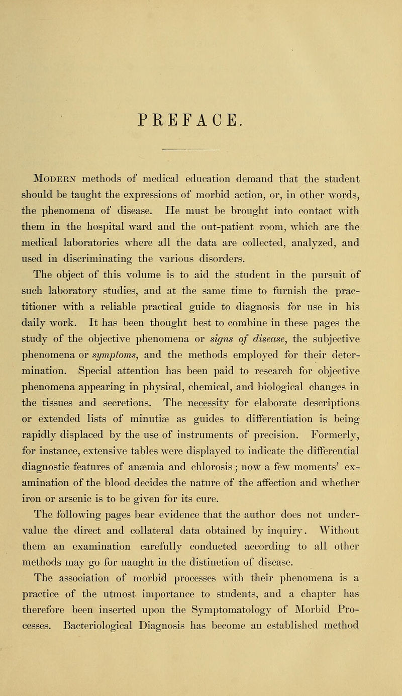 PREFACE. Modeen methods of medical education demand that the student should be taught the expressions of morbid actiou, or, in other words, the phenomena of disease. He must be brought into contact with them in the hospital ward and the out-patient room, which are the medical laboratories where all the data are collected, analyzed, and used in discriminating the various disorders. The object of this volume is to aid the student in the pursuit of such laboratory studies, and at the same time to furnish the prac- titioner with a reliable practical guide to diagnosis for use in his daily work. It has been thought best to combine in these pages the study of the objective phenomena or signs of disease, the subjective phenomena or symptoms, and the methods employed for their deter- mination. Special attention has been paid to research for objective phenomena appearing in physical, chemical, and biological changes in the tissues and secretions. The necessity for elaborate descriptions or extended lists of minutise as guides to differentiation is being rapidly displaced by the use of instruments of precision. Formerly, for instance, extensive tables were displayed to indicate the differential diagnostic features of anaemia and chlorosis ; now a few moments' ex- amination of the blood decides the nature of the affection and whether iron or arsenic is to be given for its cure. The following pages bear evidence that the author does not under- value the direct and collateral data obtained by inquiry. Without them an examination carefully conducted according to all other methods may go for naught in the distinction of disease. The association of morbid processes with their phenomena is a practice of the utmost importance to students, and a chapter has therefore been inserted upon the Symptomatology of Morbid Pro- cesses. Bacteriological Diagnosis has become an established method