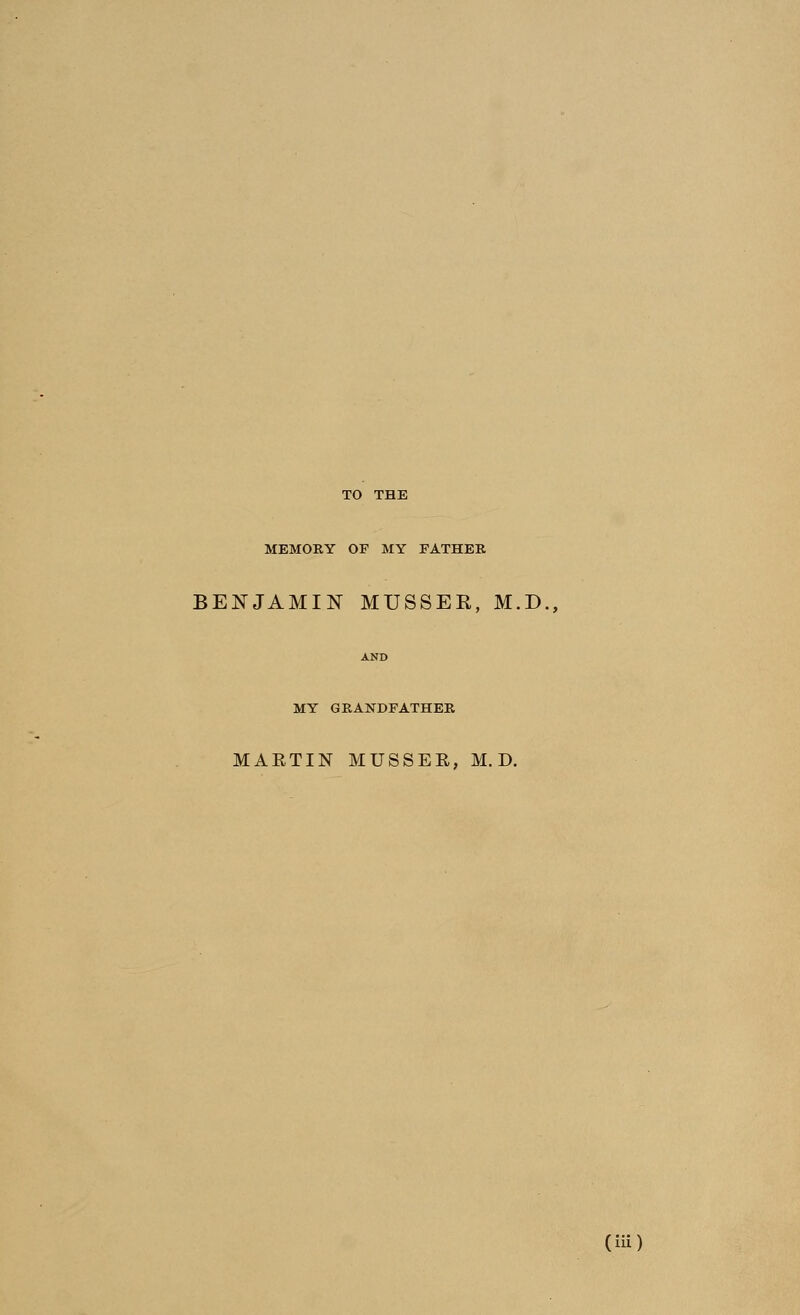TO THE MEMORY OF MY FATHER BENJAMIN MUSSER, M.D., MY GRANDFATHER MAETIN MUSSEE, M. D.