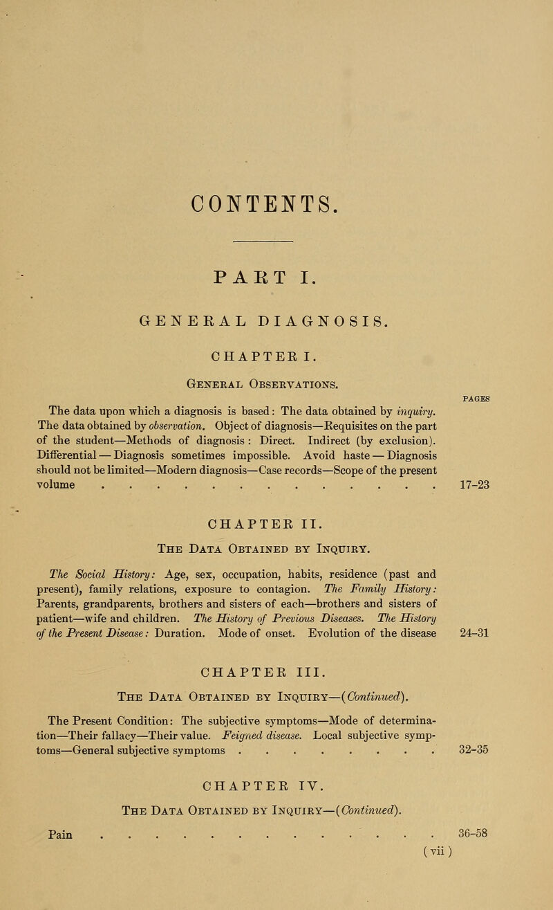 CONTENTS. PART I. GENERAL DIAGNOSIS. CHAPTEE I. General Observations. PAGES The data upon which a diagnosis is based: The data obtained by inquiry. The data obtained by observation. Object of diagnosis—Requisites on the part of the student—Methods of diagnosis : Direct. Indirect (by exclusion). Differential — Diagnosis sometimes impossible. Avoid haste — Diagnosis should not be limited—Modern diagnosis—Case records—Scope of the present volume 17-23 CHAPTEE II. The Data Obtained by Inquiry. The Social History: Age, sex, occupation, habits, residence (past and present), family relations, exposure to contagion. The Family History: Parents, grandparents, brothers and sisters of each—brothers and sisters of patient—wife and children. The History of Previous Diseases. The History of the Present Disease: Duration. Mode of onset. Evolution of the disease 24-31 CHAPTER III. The Data Obtained by Inquiry—(Continued). The Present Condition: The subjective symptoms—Mode of determina- tion—Their fallacy—Their value. Feigned disease. Local subjective symp- toms—General subjective symptoms .' 32-35 CHAPTER IV. The Data Obtained by Inquiry— (Continued). Pain 36-58