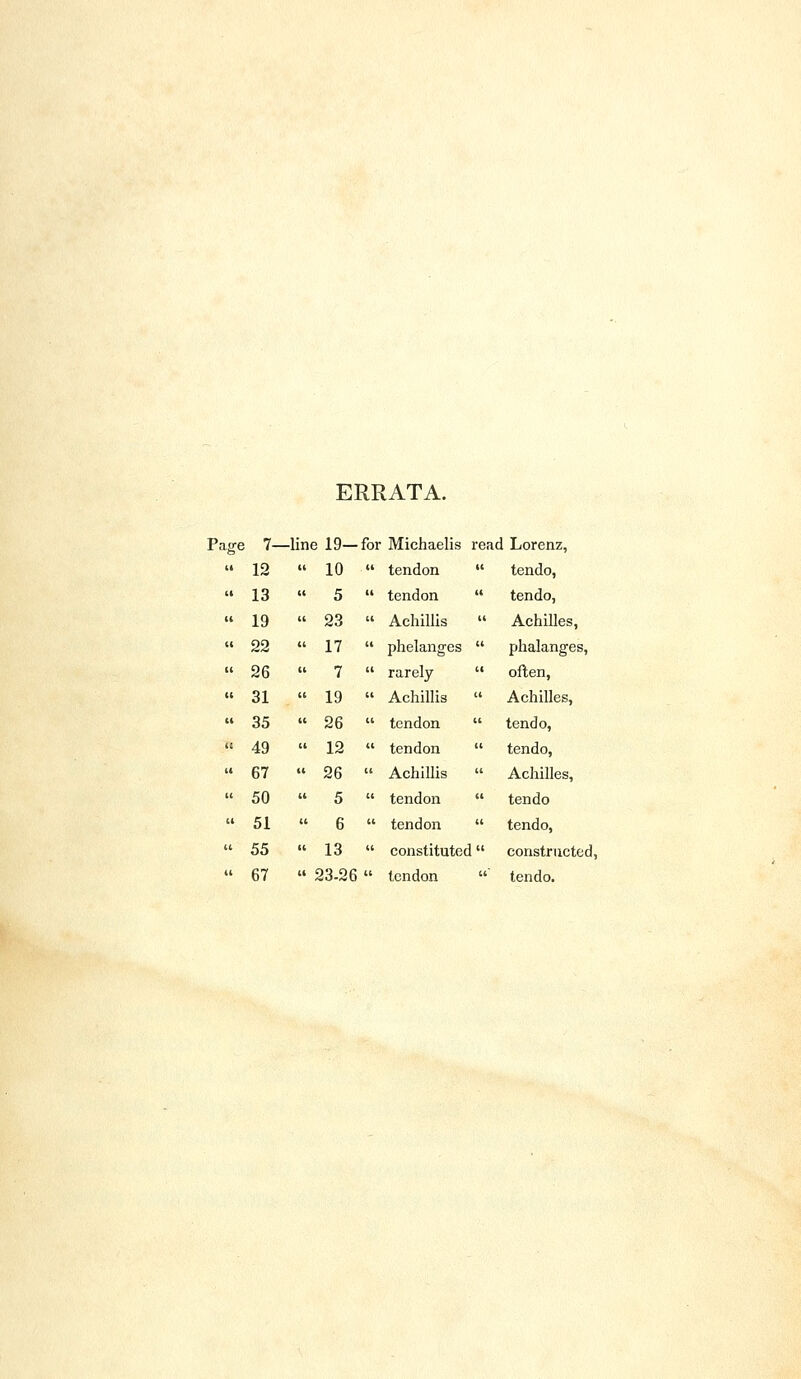 ERRATA. ige ! 7- -line 19— for Michaelis read Lorenz, II 12 U 10 . it tendon it tendo, (1 13 cc 5 it tendon ti tendo, » 19 cc 23 tt Achillis tt Achilles, U 22 It 17 tt phelanges it phalanges, (t 26  7 tt rarely ti often, c; 31 it 19 tt Achillis  Achilles, a 35 it 26 tt tendon tt tendo, tc 49  12 » tendon it tendo, (4 67 11 26 tt Achillis ti Achilles, (( 50 it 5 it tendon it tendo It 51 ti 6 ti tendon it tendo, U 55 it 13  constituted  constructed, ti 67 » 23-26 tt tendon tt tendo.